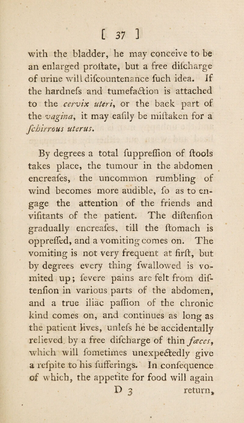 with the bladder, he may conceive to be an enlarged proilate, but a free difcharge of urine willdifcountenance fuch idea. If the hardnefs and tumefadlion is attached to the cervix uteri^ or the back part of the vagina^ it may eafily be miftaken for a fchirrous uterus. By degrees a total fuppreffion of flools takes place, the tumour in the abdomen encreafes, ' the uncommon rumbling of wind becomes more audible, fo as to en¬ gage the attention of the friends and vifitants of the patient. The diftenfion gradually encreafes^ till the ftomach is oppreffed, and a vomiting comes on. The vomiting is not very frequent at firft, but by degrees every thing fwallowed is vo¬ mited • up; fevere pains are felt from dif¬ tenfion in various parts of the abdomen, and a true iliac pafiTion of the chronic kind comes on, and continues as long as the patient lives, unlefs he be accidentally relieved, by a free difcharge of thin faces^ which will fometimes unexpedledly give a refpite to his fufferings.' In confequence of which, the appetite for food will again D 3 return^