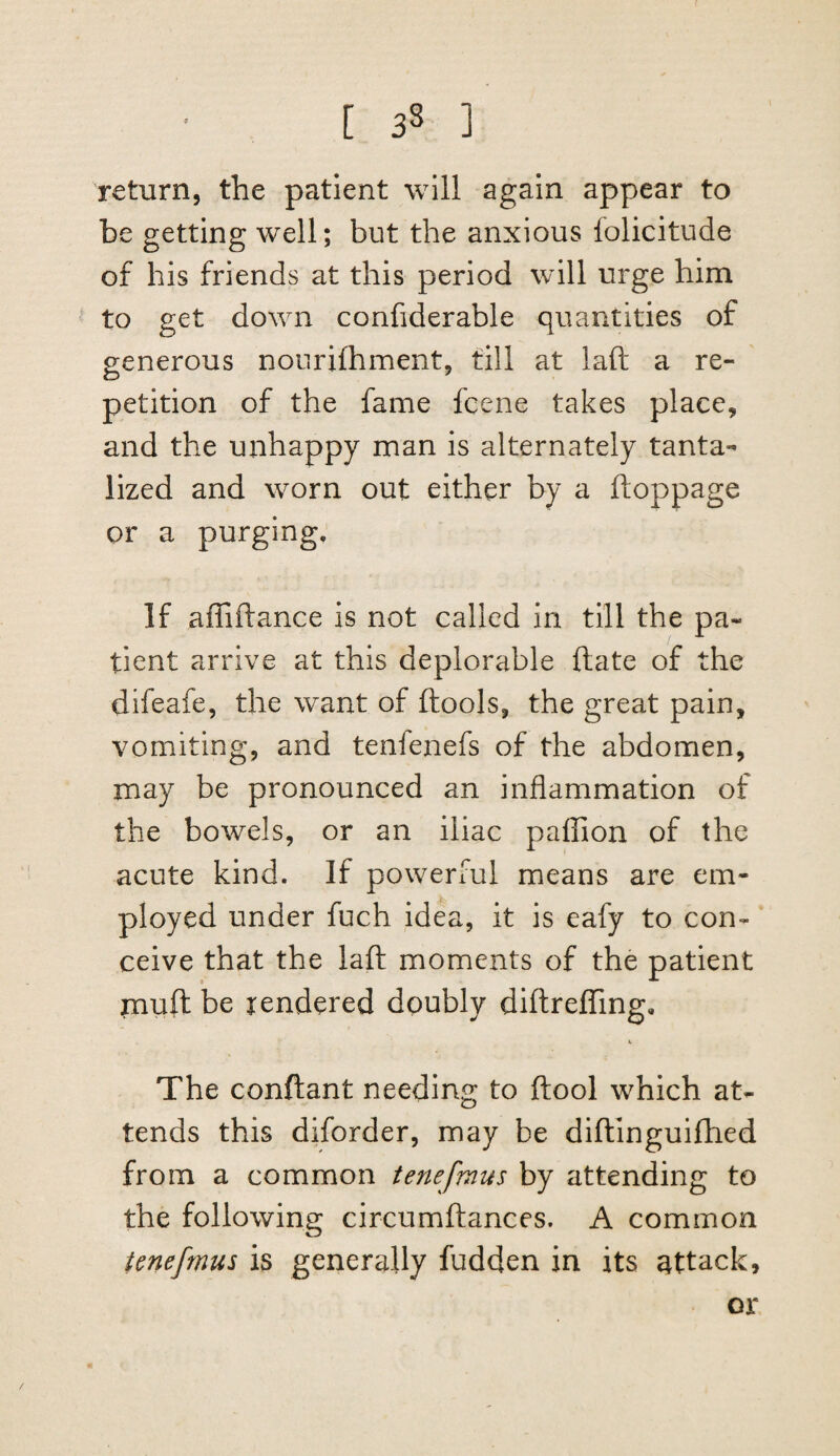 return, the patient will again appear to be getting well; but the anxious folicitude of his friends at this period will urge him to get down confiderable quantities of generous nourifhment, till at laft a re¬ petition of the fame fcene takes place, and the unhappy man is alternately tanta¬ lized and worn out either by a ftoppage or a purging. If affiftance is not called in till the pa¬ tient arrive at this deplorable ftate of the difeafe, the want of ftools, the great pain, vomiting, and tenfenefs of the abdomen, may be pronounced an inflammation of the bowels, or an iliac paflion of the acute kind. If powerful means are em¬ ployed under fuch idea, it is eafy to con¬ ceive that the laft moments of the patient jnuft be rendered doubly diftrefTing, The conftant needing to ftool which at¬ tends this diforder, may be diftinguifhed from a common tenefmus by attending to the following circumftances. A common tenefmus is generally fudden in its attack. or