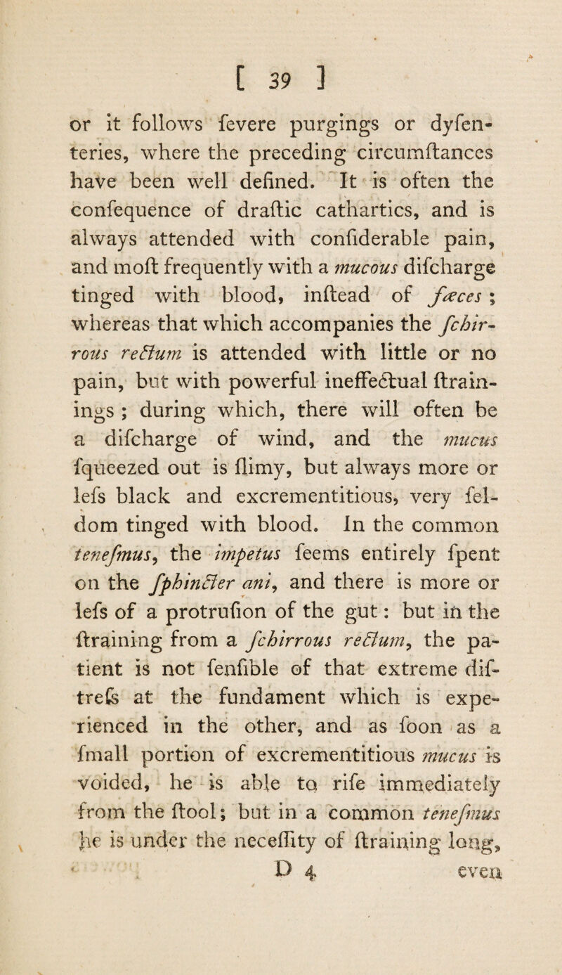 or it follows fevere purgings or dyfeii- teries, where the preceding circumftanccs have been well defined. It ^ is often the confequence of draftic cathartics, and is always attended with confiderable pain, and moft frequently with a mucous difcharge tinged with blood, inftead of fi^ces ; whereas that which accompanies the fchir^ rous return is attended with little or no pain, but with powerful ineffeftual ftrain- ings ; during which, there will often be a difcharge of wind, and the mucus fqueezed out is flimy, but always more or lefs black and excrementitious, very fel- dom tinged with blood. In the common tenefmus^ Impetus feems entirely fpent on the fphin£ier ani^ and there is more or lefs of a protrufion of the gut: but in the ftraining from a fchirrous reElum^ the pa¬ tient is not fenfible of that extreme dif- trefe at the fundament which is expe¬ rienced in the other, and as foon-as a fmall portion of excrementitious mucus is voided, he is able to, rife immediately from the ftool; bat in a common tenefmus he is under the neceflity of ftraining long, D 4 even