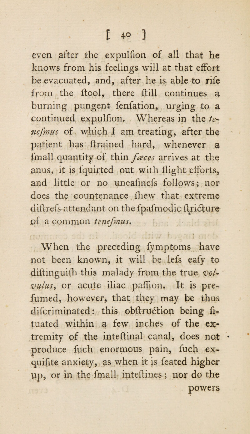 even after the expulfion of all that he knows from his feelings will at that effort be evacuated, and, after he is able to rife from the ftool, there ftiil continues a burning pungent fenfation, urging to a continued expulfion. Whereas in the nefmus of which I am treating, after the patient has* ftrained hard, whenever a fmall quantity of thin faces arrives at the anus, it is fquirted out wnth flight eiforts, and little or no uneafmefs follows; nor does the countenance ^ fhew that extreme diftrefs attendant on the fpafmodic ftridlure of a common tenefmus. ♦ When the preceding fymptoms have not been known, it will be iefs eafy to diftinguifh this malady from the true, voU vulus^ or acute iliac paffion. It is pre¬ fumed, however, that they may be thus difcriminated: this obftru6lion being fi- tuated within a few inches of the ex¬ tremity of the irtteftinal canal, does not ' produce fuch enormous pain, fuch ex- quifite anxiety, as when it is feated higher up, or in the fmall inteftines; nor do the powers