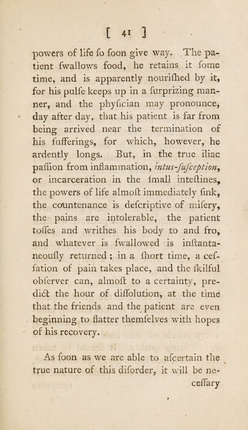 powers of life fo foon give way. The pa¬ tient fwallows food, he retains, it fome time, and is apparently nourifhed by it, for his pulfe keeps up in a furprizing man¬ ner, and the phyfician may pronounce, day after day, that his patient is far from being arrived near the termination of his fufFerings, for which, however, he ardently longs. But, in the true iliac paffion from inflammation, mtus-fufception^ or incarceration in the imall inteftines, the powers of life almoft immediately fink, the countenance is defcriptive of mifery, the pains are intolerable, the patient tofles and writhes his body to and fro, and whatever is fwallowed is inftanta- neoufly returned ; in a fhort time, a cefi* fation of pain takes place, and the flkilful obferver can, almoft to a certainty, pre- di£l the hour of diflTolution, at the time that the friends and the patient are even beginning to flatter themfelves with hopes of his recovery. As foon as we are able to afcertaln the true nature of this diforder, it will be ne-