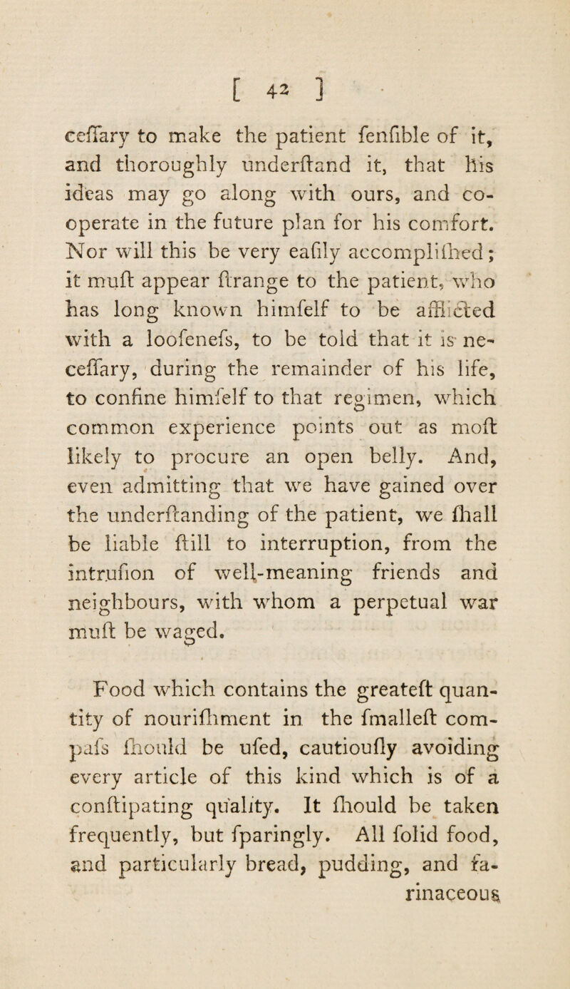 [ 43 ] celTary to make the patient fenfible of it, and thoroughly underhand it, that his ideas may go along with ours, and co¬ operate in the future plan for his comfort. Nor will this be very eafily accompliihed; it muft appear ftrange to the patient, who has long known himfelf to be afflibled with a loofenefs, to be told that it is* ne- ceffary, during the remainder of his life, to confine himfelf to that regimen, which common experience points out as moft likely to procure an open belly. And, even admitting that we have gained over the underftanding of the patient, we fhall be liable ftill to interruption, from the intr.ufion of well-meaning friends and neighbours, with whom a perpetual war muft be waged. I Food which contains the greateft quan¬ tity of nouriftiment in the fmalleft com- pafs fnould be ufed, cautioufly avoiding every article of this kind which is of a conftipating quality. It fliould be taken frequently, but fparingly. All folid food, and particularly bread, pudding, and fa¬ rinaceous.