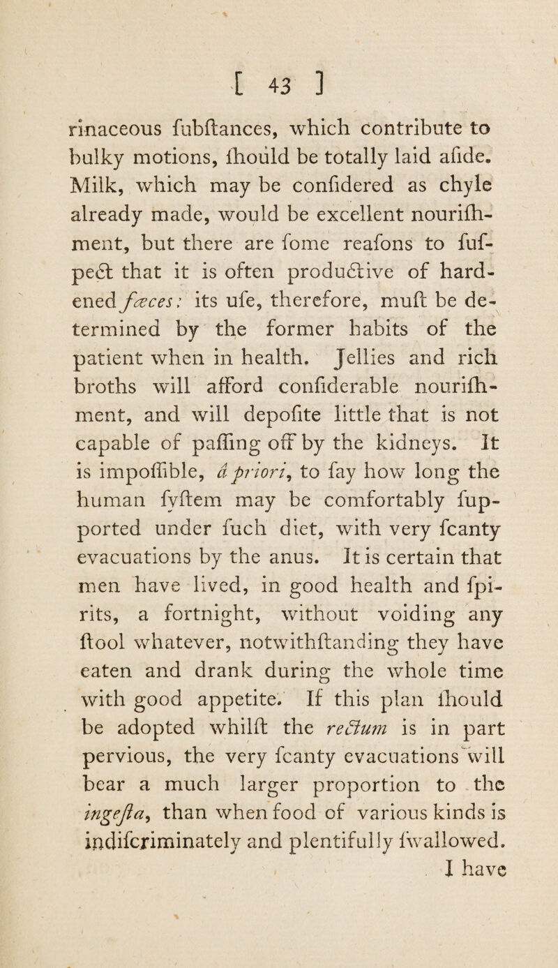 rinaceous fubftances, which contribute to bulky motions, Ihoiild be totally laid afide. Milk, which may be confidered as chyle already made, would be excellent nourifh- ment, but there are fome reafons to fuf- pe£t that it is often produdlive of hard¬ ened fences: its ufe, therefore, muft be de¬ termined by the former habits of the patient when in health. Jellies and rich broths will afford confiderable nourifh- ment, and will depofite little that is not capable of paffing off by the kidneys. It is impoffible, dpriori^ to fay how long the human fyftem may be comfortably fup- ported under fuch diet, with very fcanty evacuations by the anus. It is certain that men have lived, in good health and fpi- rits, a fortnight, without voiding any ftool whatever, notwithftanding they have eaten and drank during the whole time with good appetite.' If this plan ihould be adopted whilft the red^um is in part pervious, the very fcanty evacuations will bear a much larger proportion to ,the tngejia^ than when food of various kinds is indiferiminately and plentifully Iwallowed. I have