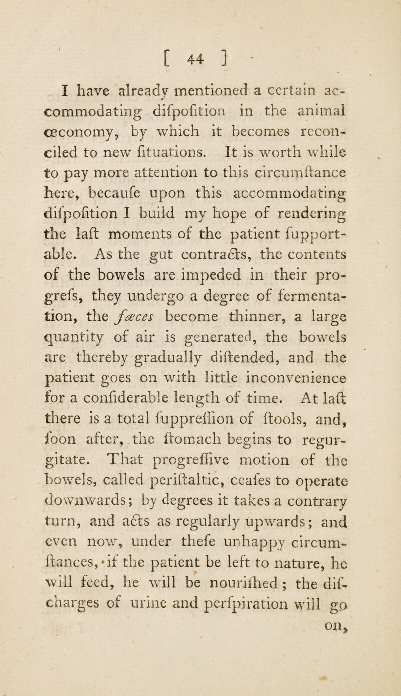 ,1 C 44 ] • I have already mentioned a certain ac¬ commodating difpofition in the animal ceconomy, by which it becomes recon¬ ciled to new fituations. It is worth while to pay more attention to this circumftance here, becaufe upon this accommodating difpofition I build my hope of rendering the laft moments of the patient fupport- able. As the gut contracts, the contents of the bowels are impeded in their pro- grefs, they undergo a degree of fermenta¬ tion, the fceces become thinner, a large quantity of air is generated, the bowels are thereby gradually diftended, and the patient goes on with little inconvenience for a confiderable length of time. At laft there is a total luppreffion of ftools, and, foon after, the ftomach begins to regur¬ gitate. That progreffive motion of the bowels, called periftaltic, ceafes to operate downwards; by degrees it takes a contrary turn, and a£ls as regularly upwards; and even now, under thefe ur-happy circum- ftances,*if the patient be left to nature, he will feed, he will be nourilhed ; the dif- charges of urine and perfpiration will go on.