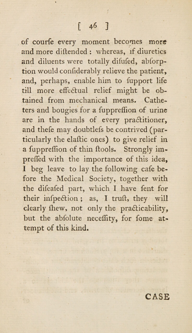 / [ 46 ] of courfe every moment becomes more and more diftended : whereas, if diuretics and diluents were totally difufed, abforp- tion would confiderably relieve the patient, and, perhaps, enable him to fupport life till more effeftual relief might be ob¬ tained from mechanical means. Cathe¬ ters and bougies for a fuppreffion of urine are in the hands of eVery pra6litioner, and thefe may doubtlefs be contrived (par¬ ticularly the elaftic ones) to give relief in a fuppreffion of thin ftools. Strongly im- prefled with the importance of this idea, I beg leave to lay the following cafe be¬ fore the Medical Society, together with the difeafed part, which I have fent for their infpeftion ; as, I truft, they will clearly (hew, not only the pra6licability, but the abfolute neceffity, for fome at¬ tempt of this kind. CASE