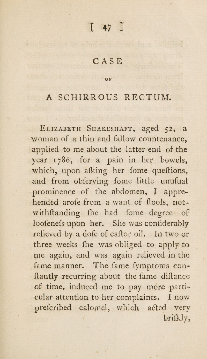 CASE OF A SCHIRROUS RECTUM. Elizabeth Shakeshaft, aged 52, a woman of a thin and fallow countenance^ applied to me about the latter end of the year 1786, for a pain in her bowels, which, upon alking her fome queftions, and from obferving fome little unufual prominence of the abdomen, I appre¬ hended arofe from a want of ftools, not- withftandino; fhe had fome deo;ree of loofenefs upon her. She was confiderably relieved by a dofe of caftor oil. In two or three weeks fhe was obliged to apply to me again, and was again relieved in the fame manner. The fame fymptoms con- flantly recurring about the fame diftance of time, induced me to pay more parti¬ cular attention to her complaints. I now prefcribed calomel, which adled very brilkly,