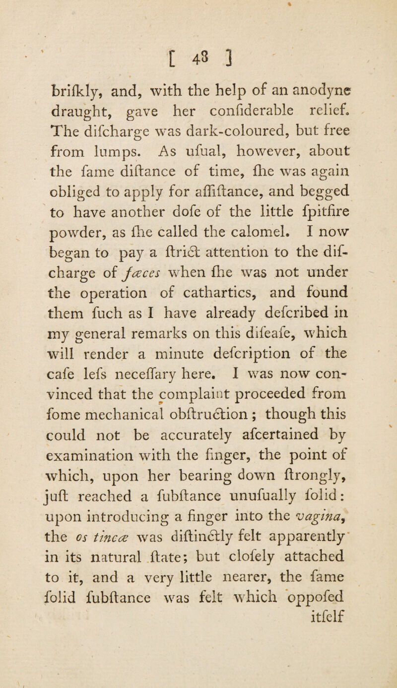 % [ 43 3 brifkly, and, with the help of an anodyne draught, gave her confiderable relief. The difcharge was dark-coloured, but free from lumps. As ufual, however, about the fame diftance of time, fhe was again obliged to apply for affiftance, and begged to have another dofe of the little fpitfire powder, as Ihe called the calomel. I now began to pay a ftridl attention to the dif¬ charge of jc^ces when fhe was not under the operation of cathartics, and found them fuch as I have already defcribed in my general remarks on this difeafe, which will render a minute defcription of the cafe lefs neceffary here. I was now con¬ vinced that the complaint proceeded from fome mechanical obftruclion ; though this could not be accurately afcertained by examination with the fmger, the point of which, upon her bearing down ftrongly, juft reached a fubftance unufually lolid: upon introducing a finger into the vagina^ the os tine60 was diftindtly felt apparently* in its natural ,ftate; but clofely attached to it, and a very little nearer, the fame folid fubftance was felt wdaich oppofed