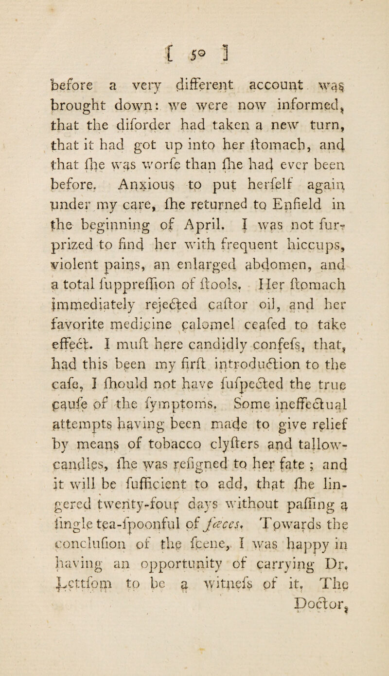 before a veiy (iifterent account wa^ brought down: we were now informed^ that the difor4er had taken a new turn, that it had got up into her llomach, and that fi]e v\ys worfe than flie had ever been before. Anxious to put herfelf again under my care, ihe returned to Enfield in the beginning of April. I was not furT prized to find her with frequent hiccups, violent pains, an enlarged abdomen, and a total fuppreiTion of ftools. Her ftpmach linmediately rejedted caftor oi], and her favorite medicine calomel ceafed to take ^ -v ‘ • effect. I muff here candidly confefs, that, had this been my firft, introduftion to the cafe, I ihould not have fufpedted the true Catife of the fymptoms. Some ineffectual attempts having been made to give relief by means of tobacco clyfters and tallow- candlps, Ihe was refigned to her fate ; and it will be fufheient to add, that fhe lin- gered twenty-four days without paffing a tingle tea-fpoonful faces, Tpwards the conclufion of the feene, I ^yas happy in having an opportunity of carrying Dr, hfCttfom to be a v/itnefs of it, The Doctor^