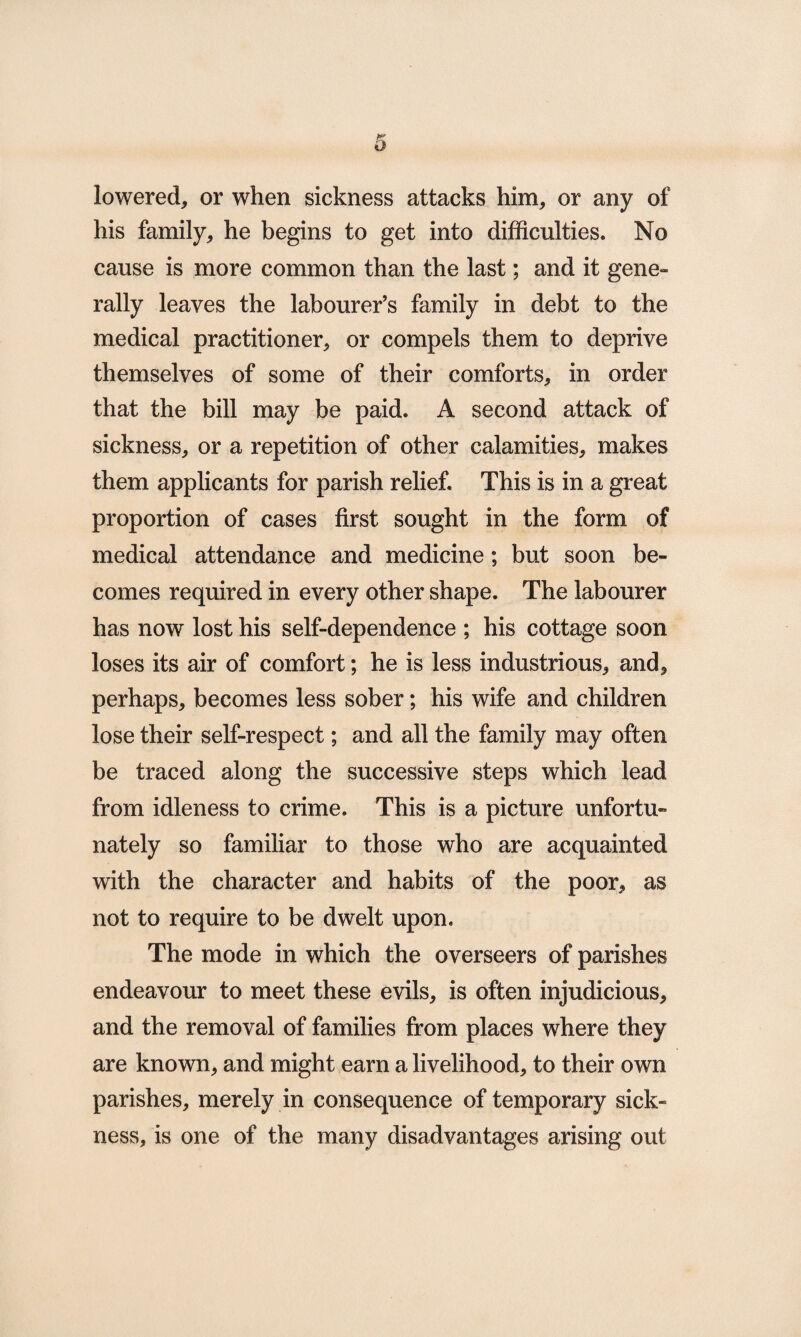 o lowered, or when sickness attacks him, or any of his family, he begins to get into difficulties. No cause is more common than the last; and it gene¬ rally leaves the labourer’s family in debt to the medical practitioner, or compels them to deprive themselves of some of their comforts, in order that the bill may be paid. A second attack of sickness, or a repetition of other calamities, makes them applicants for parish relief. This is in a great proportion of cases first sought in the form of medical attendance and medicine; but soon be¬ comes required in every other shape. The labourer has now lost his self-dependence ; his cottage soon loses its air of comfort; he is less industrious, and, perhaps, becomes less sober; his wife and children lose their self-respect; and all the family may often be traced along the successive steps which lead from idleness to crime. This is a picture unfortu¬ nately so familiar to those who are acquainted with the character and habits of the poor, as not to require to be dwelt upon. The mode in which the overseers of parishes endeavour to meet these evils, is often injudicious, and the removal of families from places where they are known, and might earn a livelihood, to their own parishes, merely in consequence of temporary sick¬ ness, is one of the many disadvantages arising out