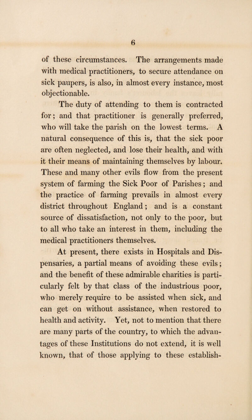 of these circumstances. The arrangements made with medical practitioners, to secure attendance on sick paupers, is also, in almost every instance, most objectionable. The duty of attending to them is contracted for; and that practitioner is generally preferred, who will take the parish on the lowest terms. A natural consequence of this is, that the sick poor are often neglected, and lose their health, and with it their means of maintaining themselves by labour. These and many other evils flow from the present system of farming the Sick Poor of Parishes; and the practice of farming prevails in almost every district throughout England; and is a constant source of dissatisfaction, not only to the poor, but to all who take an interest in them, including the medical practitioners themselves. At present, there exists in Hospitals and Dis¬ pensaries, a partial means of avoiding these evils; and the benefit of these admirable charities is parti¬ cularly felt by that class of the industrious poor, who merely require to be assisted when sick, and can get on without assistance, when restored to health and activity. Yet, not to mention that there are many parts of the country, to which the advan¬ tages of these Institutions do not extend, it is well known, that of those applying to these establish-