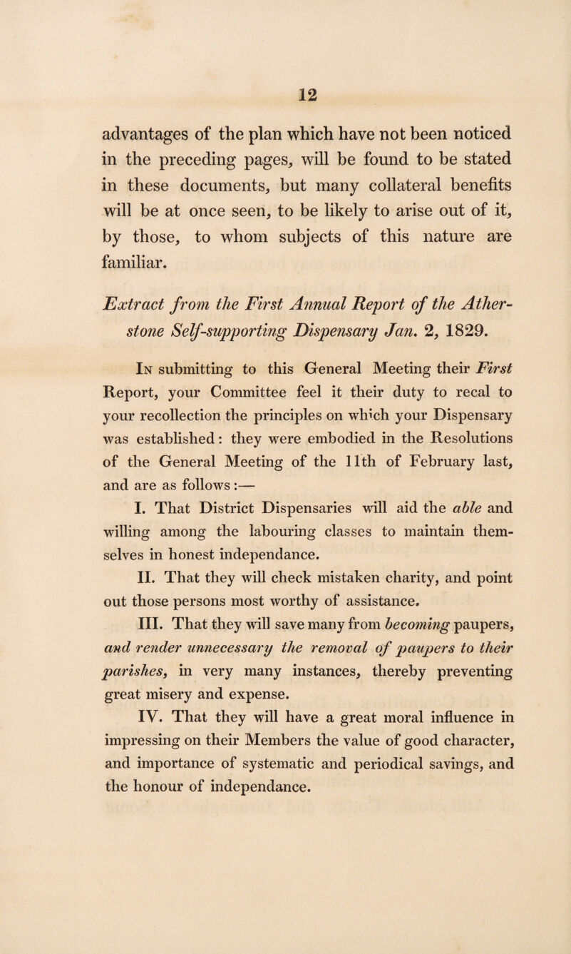 advantages of the plan which have not been noticed in the preceding pages,, will be found to be stated in these documents, but many collateral benefits will be at once seen, to be likely to arise out of it, by those, to whom subjects of this nature are familiar. Extract from the First Annual Report of the Ather- stone Self-supporting Dispensary Jan. 2, 1829. In submitting to this General Meeting their First Report, your Committee feel it their duty to recal to your recollection the principles on which your Dispensary was established: they were embodied in the Resolutions of the General Meeting of the 11th of February last, and are as follows :— I. That District Dispensaries will aid the able and willing among the labouring classes to maintain them¬ selves in honest independance. II. That they will check mistaken charity, and point out those persons most worthy of assistance. III. That they will save many from becoming paupers, and render unnecessary the removal of paupers to their parishes, in very many instances, thereby preventing great misery and expense. IV. That they will have a great moral influence in impressing on their Members the value of good character, and importance of systematic and periodical savings, and the honour of independance.