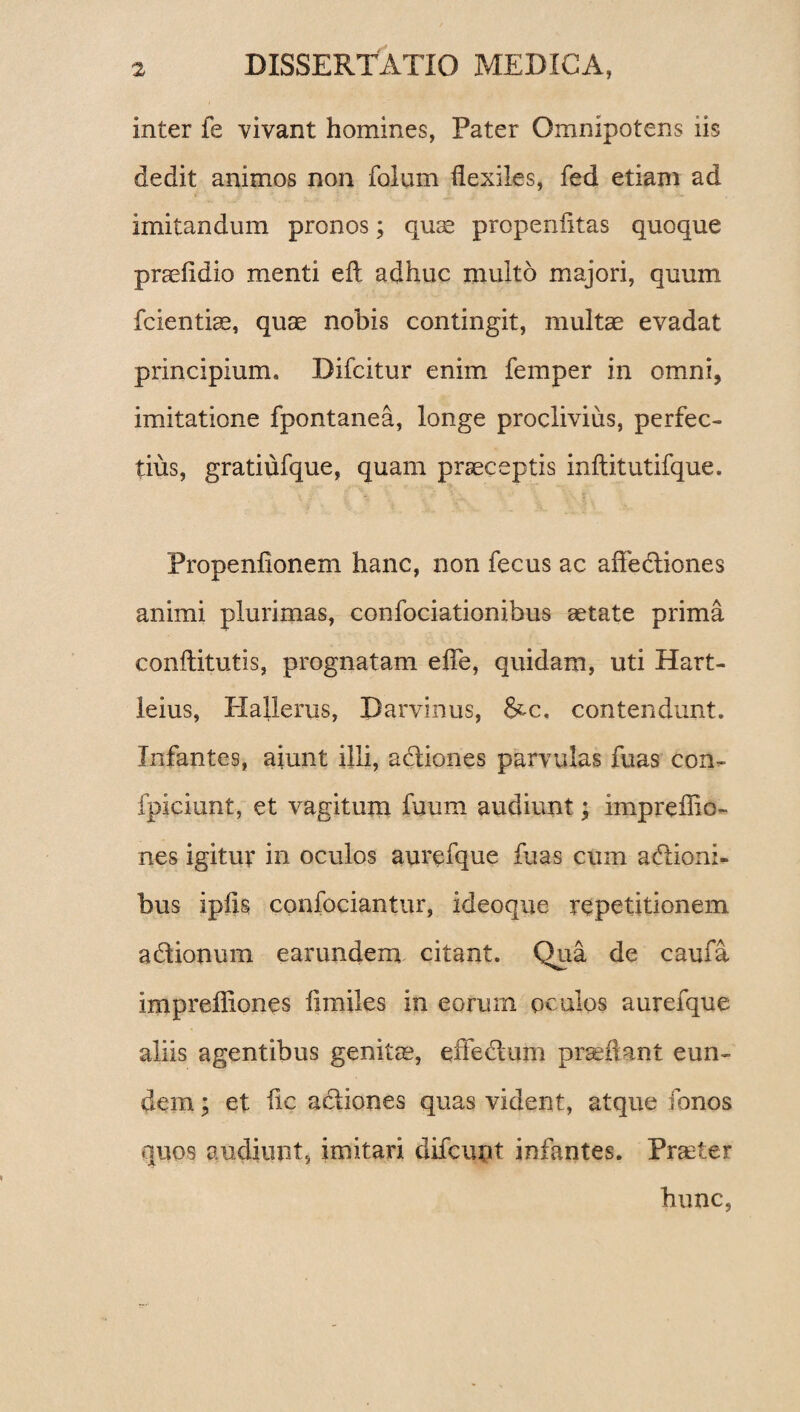 inter fe vivant homines, Pater Omnipotens iis dedit animos non folum flexiles, fed etiam ad imitandum pronos; quae properi litas quoque praefidio menti eft adhuc multo majori, quum fcientiae, quse nobis contingit, multse evadat principium. Difcitur enim femper in omni, imitatione fpontanea, longe proclivius, perfec¬ tius, gratiufque, quam praeceptis inftitutifque. Propenfionem hanc, non fecus ac affediones animi plurimas, confociationibus aetate prima conftitutis, prognatam efle, quidam, uti Hart- leius, Hallerus, Darvinus, &-c. contendunt. Infantes, aiunt illi, adiones parvulas fuas con- fpiciunt, et vagitum fuum audiunt; impreffio- nes igitur in oculos aurefque fuas cum adioni- bus ipfis confociantur, ideoque repetitionem adionum earundem citant. Qua de caufa imprefliones limiles in eorum oculos aurefque aliis agentibus genitae, effedum praedant eun¬ dem ; et fle adiones quas vident, atque Tonos quos audiunt, imitari difcunt infantes. Praeter hunc,