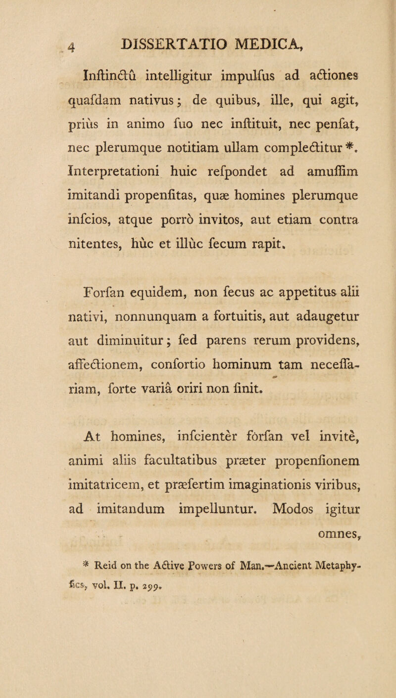 Inftin&u intelligitur impulfus ad a&iones quafdam nativus; de quibus, ille, qui agit, prius in animo fuo nec inftituit, nec penfat, nec plerumque notitiam ullam comple&itur Interpretationi huic refpondet ad amuffim imitandi propenlitas, quae homines plerumque infcios, atque porro invitos, aut etiam contra nitentes, huc et illuc fecum rapit* Forfan equidem, non fecus ac appetitus alii i nativi, nonnunquam a fortuitis, aut adaugetur aut diminuitur; fed parens rerum providens, affe&ionem, confortio hominum tam neceffa- riam, forte varia oriri non linit. At homines, infcienter forfan vel invite, animi aliis facultatibus praeter propenlionem imitatricem, et praefertim imaginationis viribus, ad imitandum impelluntur. Modos igitur omnes, * Reid on the A&ive Powers of Man.---Ancient Metaphy- fscs> vol. XI* p*