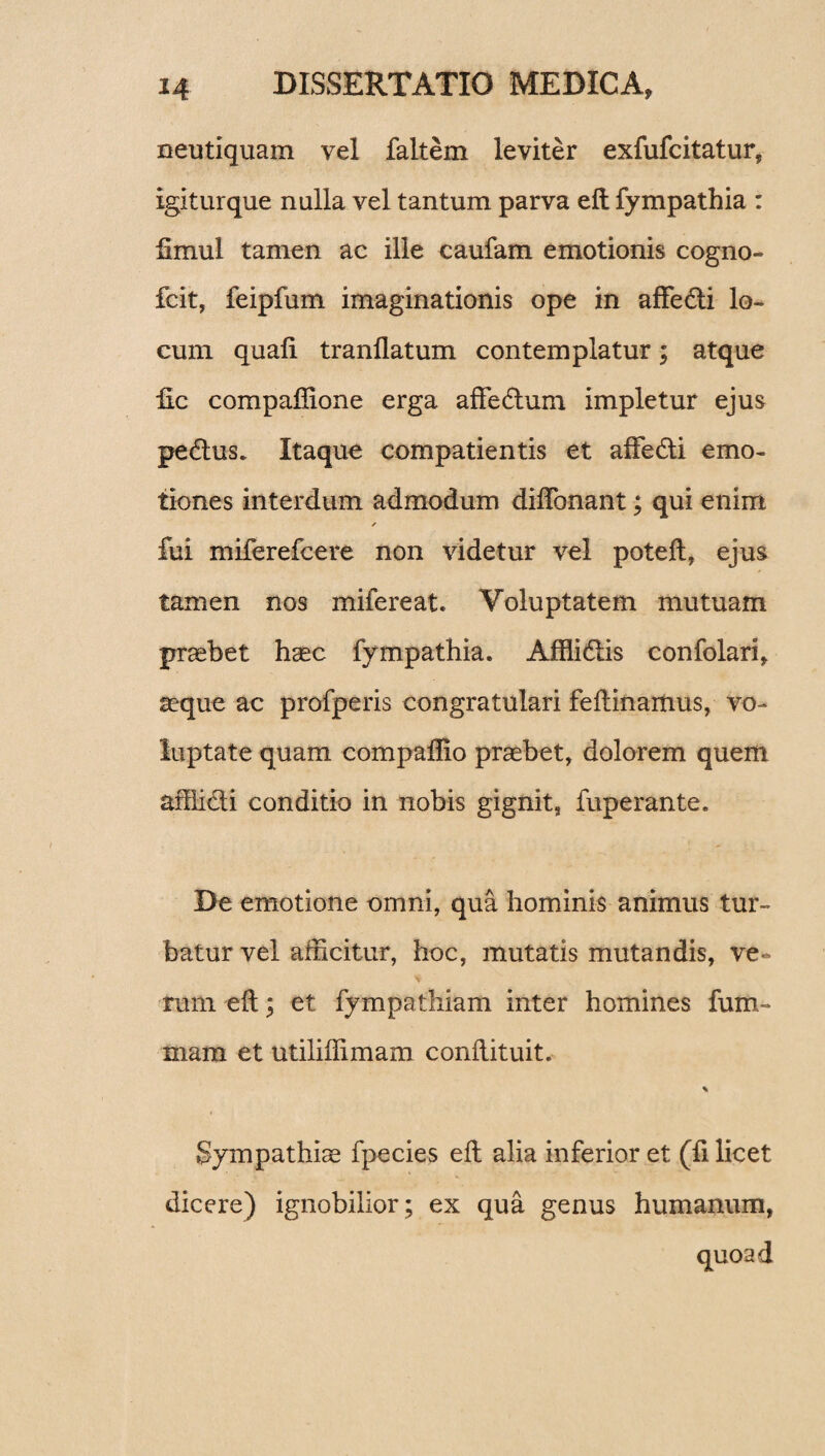 neutiquam vel faltem leviter exfufcitatur, igiturque nulla vel tantum parva eft fympathia : iimul tamen ac ille caufam emotionis cogno- fcit, feipfum imaginationis ope in affedi lo¬ cum quali tranllatum contemplatur; atque llc compaffione erga affedum impletur ejus pedus. Itaque compatientis et affedi emo- tiones interdum admodum dilTonant; qui enim ✓ fui miferefcere non videtur vel potelt, ejus tamen nos mifereat. Voluptatem mutuam probet haec fympathia. Afflidis confolari, aeque ac profperis congratulari feftinamus, vo¬ luptate quam compaffio praebet, dolorem quem afflidi conditio in nobis gignit, fuperante. De emotione omni, qua hominis animus tur¬ batur vel afficitur, hoc, mutatis mutandis, ve¬ rum eft; et fympathiam inter homines fum- mam et utiliffimam conftituit. % Sympathiae fpecies eft alia inferior et (fi licet dicere) ignobilior; ex qua genus humanum,