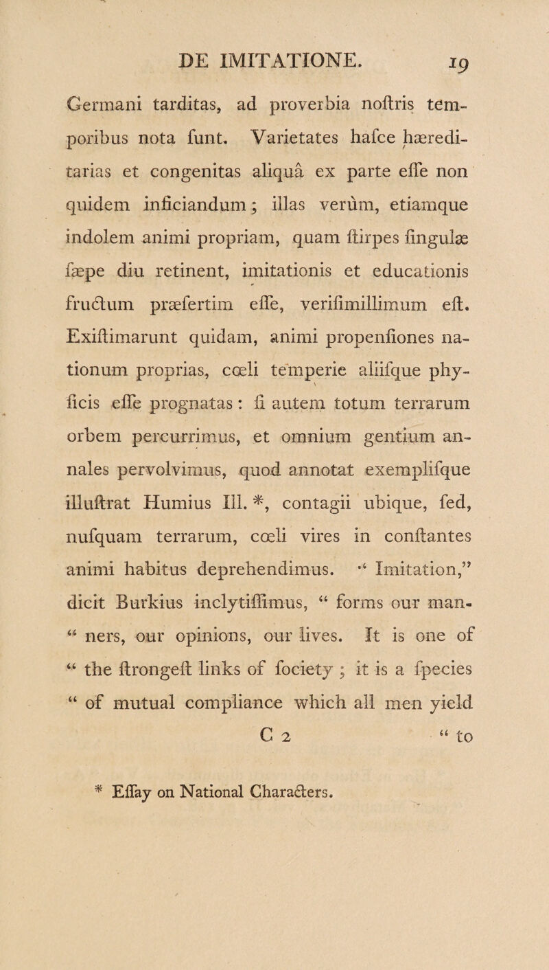 *9 Germani tarditas, ad proverbia noltris tem¬ poribus nota funt. Varietates hafce heredi¬ tarias et congenitas aliqua ex parte elfe non quidem inficiandum; illas verum, etiamque indolem animi propriam, quam ftirpes lingulas faepe diu retinent, imitationis et educationis frudum praefertim effe, verilimillimum elt. Exiliimarunt quidam, animi propenliones na¬ tionum proprias, coeli temperie aliifque phy- \ licis elfe prognatas: li autem totum terrarum orbem percurrimus, et omnium gentium an¬ nales pervolvimus, quod annotat exemplifque illultrat Humius 111. contagii ubique, fed, nufquam terrarum, coeli vires in conflantes animi habitus deprehendimus. *4 Imitation,” dicit Burkius inclytiffimus, “ forais our man- “ ners, our opinions, our lives. It is one of “ the llrongelt links of fociety ; it is a fpecies “ of mutual compliance which all men yield C 2 * Eflay on National Chara&ers. “ to