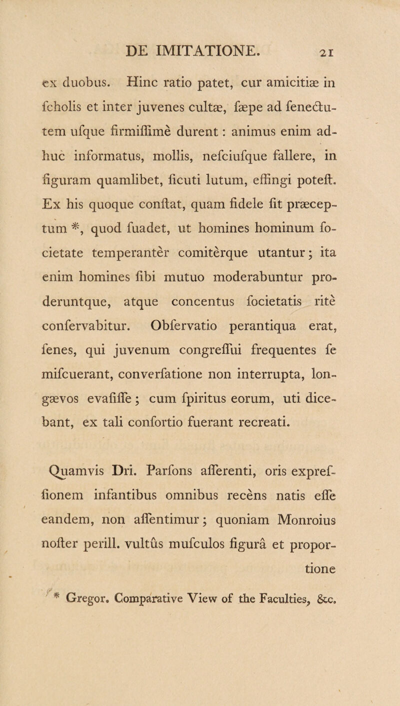 ex duobus. Hinc ratio patet, cur amicitiae in fcholis et inter juvenes cultae, faepe ad fene&u- tem ufque firmiffime durent: animus enim ad¬ huc informatus, mollis, nefciufque fallere, in figuram quamlibet, ficuti lutum, effingi potelh Ex his quoque confiat, quam fidele fit praecep¬ tum quod fuadet, ut homines hominum fo- cietate temperanter comiterque utantur; ita enim homines fibi mutuo moderabuntur pro- deruntque, atque concentus focietatis rite confervabitur. Obfervatio perantiqua erat, fenes, qui juvenum congreflui frequentes fe mifcuerant, converfatione non interrupta, lon¬ gaevos evafifie ; cum fpiritus eorum, uti dice¬ bant, ex tali confortio fuerant recreati. Quamvis Dri. Parfons aflerenti, oris exprefi fionem infantibus omnibus recens natis efle eandem, non aflentimur; quoniam Monroius nofter perill. vultus mufculos figura et propor¬ tione * Gregor, Comparative View of the Faculties, &c.