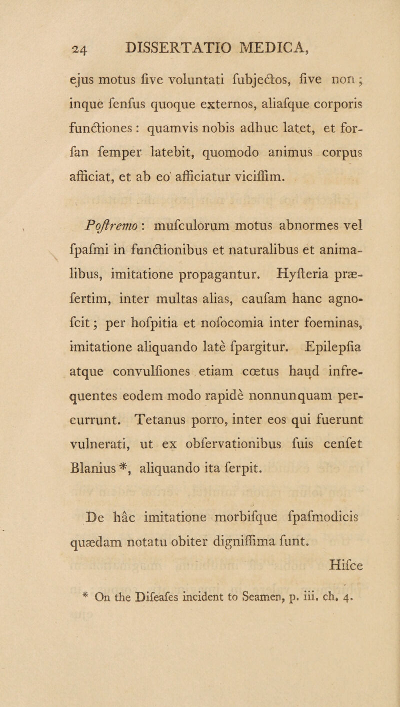 ejus motus live voluntati fubjedos, live non; inque fenfus quoque externos, aliafque corporis fundiones: quamvis nobis adhuc latet, et for- fan femper latebit, quomodo animus corpus afficiat, et ab eo afficiatur viciffim. Pqftremo : mufculorum motus abnormes vel fpafmi in fundionibus et naturalibus et anima¬ libus, imitatione propagantur. Hylleria prae- fertim, inter multas alias, caufam hanc agno- fcit; per hofpitia et nofocomia inter foeminas, imitatione aliquando late fpargitur. Epileplia atque convulliones etiam coetus haud infre¬ quentes eodem modo rapide nonnunquam per¬ currunt. Tetanus porro, inter eos qui fuerunt vulnerati, ut ex obfervationibus fuis cenfet Blanius *, aliquando ita ferpit. De hac imitatione morbifque fpafmodicis quaedam notatu obiter digniffima funt. Hifce