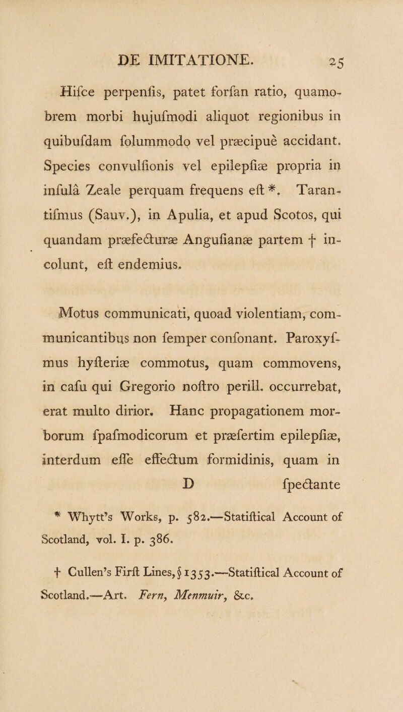 Hifce perpenfis, patet forfan ratio, quamo- brem morbi hujufmodi aliquot regionibus in quibufdam folummodo vel praecipue accidant. Species convulfionis vel epilepliae propria in infula Zeale perquam frequens elt*. Taran- tifmus (Sauv.), in Apulia, et apud Scotos, qui quandam praefe&urae Angulianae partem f in¬ colunt, elt endemius. Motus communicati, quoad violentiam, com¬ municantibus non femper confonant. Paroxyf- mus hylteriae commotus, quam commovens, in cafu qui Gregorio noltro perill. occurrebat, erat multo dirior. Hanc propagationem mor¬ borum fpafmodicorum et praefertim epilepliae, interdum elfe effectum formidinis, quam in D fpedtante * Whytt’s Works, p. 582.—Statiftical Account of Scotland, vol. I. p. 386. f Cullen’s Firll Lines, § 1353.—Statiftical Account of Scotland.-—Art, Ferny Menmuir, &c.