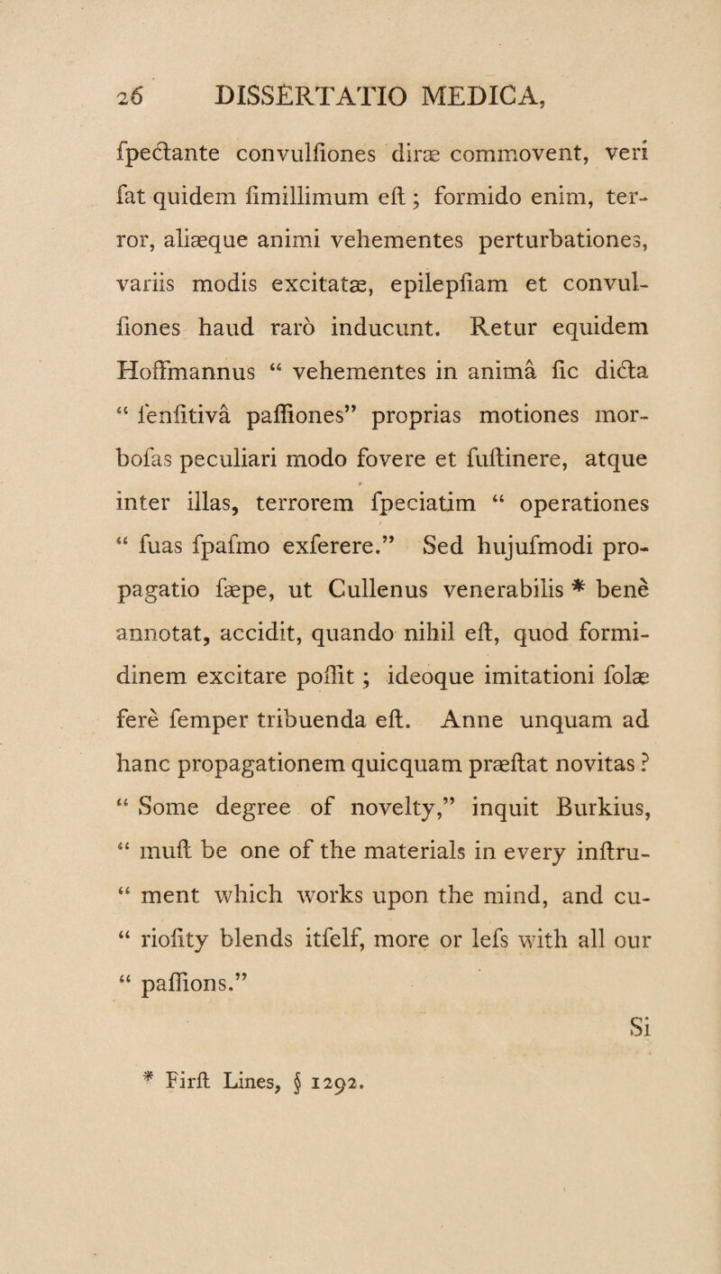 fpedlante convulfiones dirae commovent, veri fat quidem ftmillimum eft ; formido enim, ter¬ ror, aliaeque animi vehementes perturbationes, variis modis excitatae, epilepftam et convul¬ fiones haud raro inducunt. Retur equidem Hoffmannus “ vehementes in anima fic dicta ■4 fenfitiva pafliones” proprias motiones mor- bofas peculiari modo fovere et fuftinere, atque p inter illas, terrorem fpeciatim “ operationes “ fuas fpafmo exferere.” Sed hujufmodi pro¬ pagatio faepe, ut Cullenus venerabilis * bene annotat, accidit, quando nihil eft, quod formi¬ dinem excitare poflit; ideoque imitationi folae fere femper tribuenda eft. Anne unquam ad hanc propagationem quicquam praeftat novitas ? 44 Some degree of novelty,” inquit Burkius, “ muft be one of the materials in every inftru- “ ment which works upon the mind, and cu- “ rioiity blends itfelf, more or lefs with all our “ paftions.” Si * Firft Lines, § 1292.