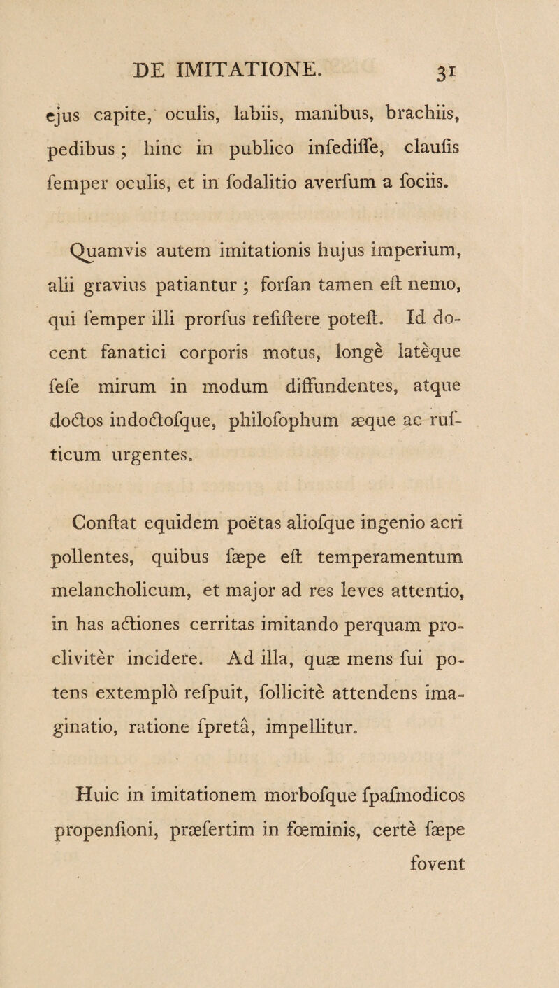 3r ejus capite, oculis, labiis, manibus, brachiis, pedibus; hinc in publico infedide, claulis femper oculis, et in fodalitio averfum a fociis. Quamvis autem imitationis hujus imperium, alii gravius patiantur ; forfan tamen ed nemo, qui femper illi prorfus relidere potefL Id do¬ cent fanatici corporis motus, longe lateque fefe mirum in modum diffundentes, atque dodtos indodofque, philofophum asque ac ruf- ticum urgentes. Condat equidem poetas aliofque ingenio acri pollentes, quibus faepe ed temperamentum melancholicum, et major ad res leves attentio, in has adliones cerritas imitando perquam pro¬ cliviter incidere. Ad illa, quae mens fui po¬ tens extemplo refpuit, follicite attendens ima¬ ginatio, ratione fpreta, impellitur. Huic in imitationem morbofque fpafmodicos propenlioni, praefertim in feminis, certe faepe fovent