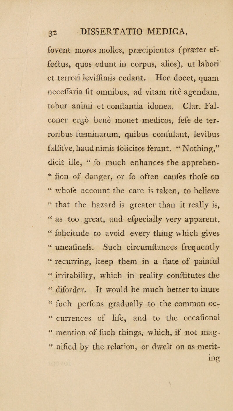 3® fovent mores molles, praecipientes (praeter ef- fe&us, quos edunt in corpus, alios), ut labori et terrori leviffimis cedant. Hoc docet, quam neceffaria lit omnibus, ad vitam rite agendam, robur animi et conflantia idonea. Clar. Fal- coner ergo bene monet medicos, fefe de ter¬ roribus feminarum, quibus confulant, levibus faliifve.haudnimis folicitos ferant. “ Nothing,” dicit ille, “ fo much enhances the apprehen- * fion of danger, or fo often caufes thofe on “ wbofe account the care is taken, to believe 44 that the hazard is greater than it really is, 44 as too great, and efpecially very apparent, 44 folicitude to avoid every thing which gives 44 uneafmefs. Such circumflances frequently 44 recurring, keep them in a flate of painful 44 irritability, which in reality conflitutes the 4C diforder. It would be much better to inure 44 fuch perfons gradually to the common oc- 44 currences of life, and to the occafional 44 mention of fuch things, which, if not mag- 44 nihed by the relation, or dwelt on as merit- ing