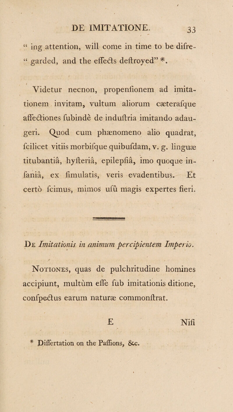 “ ing attention, will come in time to be difre- “ garded, and the effedls deltroyed” / • / Videtur necnon, propeniionem ad imita¬ tionem invitam, vultum aliorum caeterafque affedtiones fubinde de indultria imitando adau¬ geri. Quod cum phaenomeno alio quadrat, fcilicet vitiis morbifque quibufdam, v. g. linguae titubantia, hylteria, epilepfia, imo quoque in- fania, ex fimulatis, veris evadentibus. Et certo fcimus, mimos ufu magis expertes fieri. De Imitationis in animum percipientem Imperio. . .. f , .• ,. ■ Notiones, quas de pulchritudine homines » - t , ■ accipiunt, multum efle fub imitationis ditione, confpedlus earum naturae commonftrat. E Nili * Piflertation on the Paffions, &c.