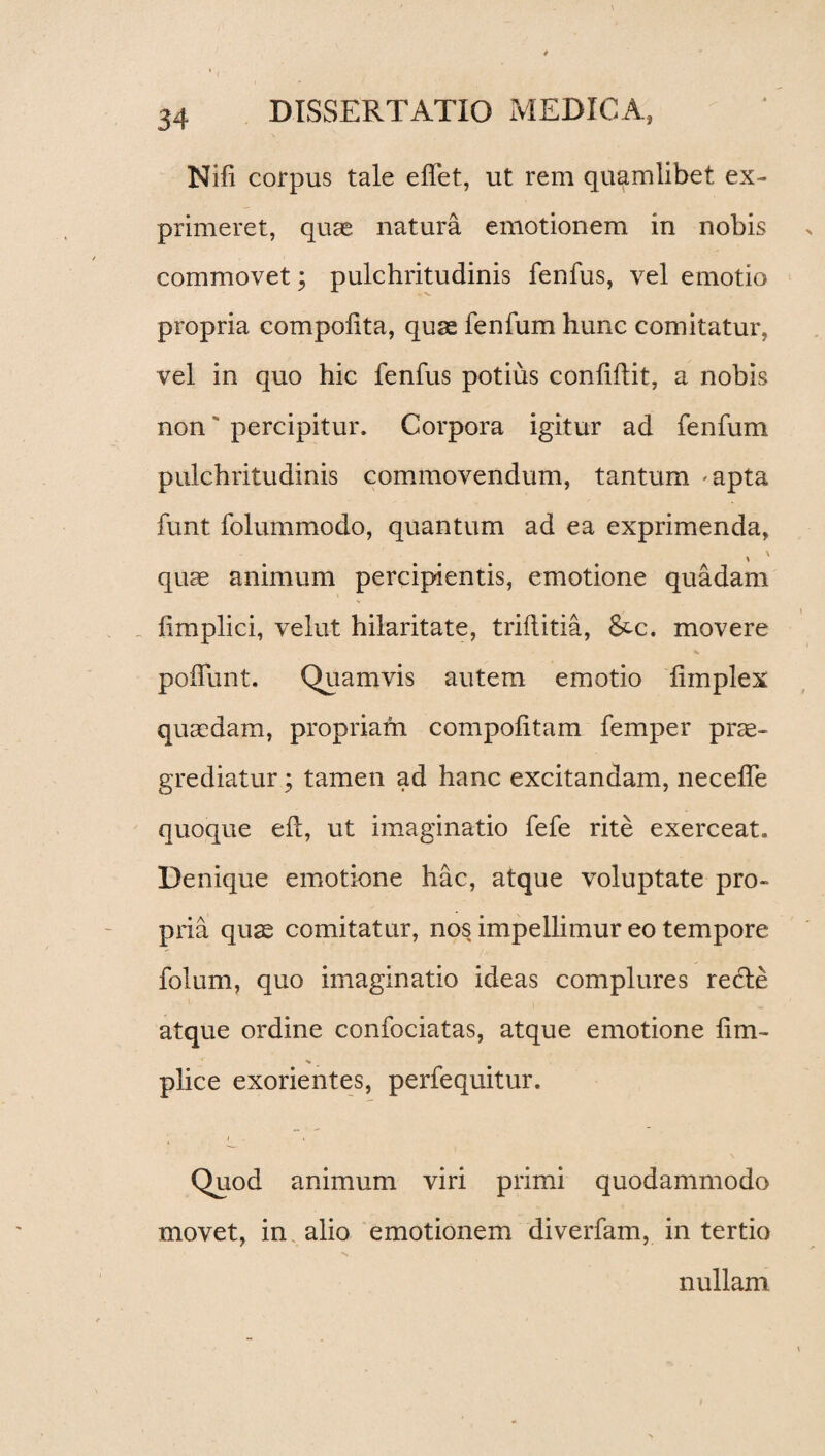 Nili corpus tale elfet, ut rem quamlibet ex¬ primeret, quas natura emotionem in nobis commovet; pulchritudinis fenfus, vel emotio propria compolita, quas fenfum hunc comitatur, vel in quo hic fenfus potius confhlit, a nobis non** percipitur. Corpora igitur ad fenfum pulchritudinis commovendum, tantum «apta funt folummodo, quantum ad ea exprimenda, quae animum percipientis, emotione quadam iimplici, velut hilaritate, triflitia, &c. movere poliunt. Quamvis autem emotio limplex quaedam, propriam compotitam femper prae¬ grediatur ; tamen ad hanc excitandam, necelfe quoque ed, ut imaginatio fefe rite exerceat. Denique emotione hac, atque voluptate pro¬ pria quas comitatur, nos impellimur eo tempore folum, quo imaginatio ideas complures recle atque ordine confociatas, atque emotione lim- plice exorientes, perfequitur. i » Quod animum viri primi quodammodo movet, in alio emotionem diverfam, in tertio nullam \