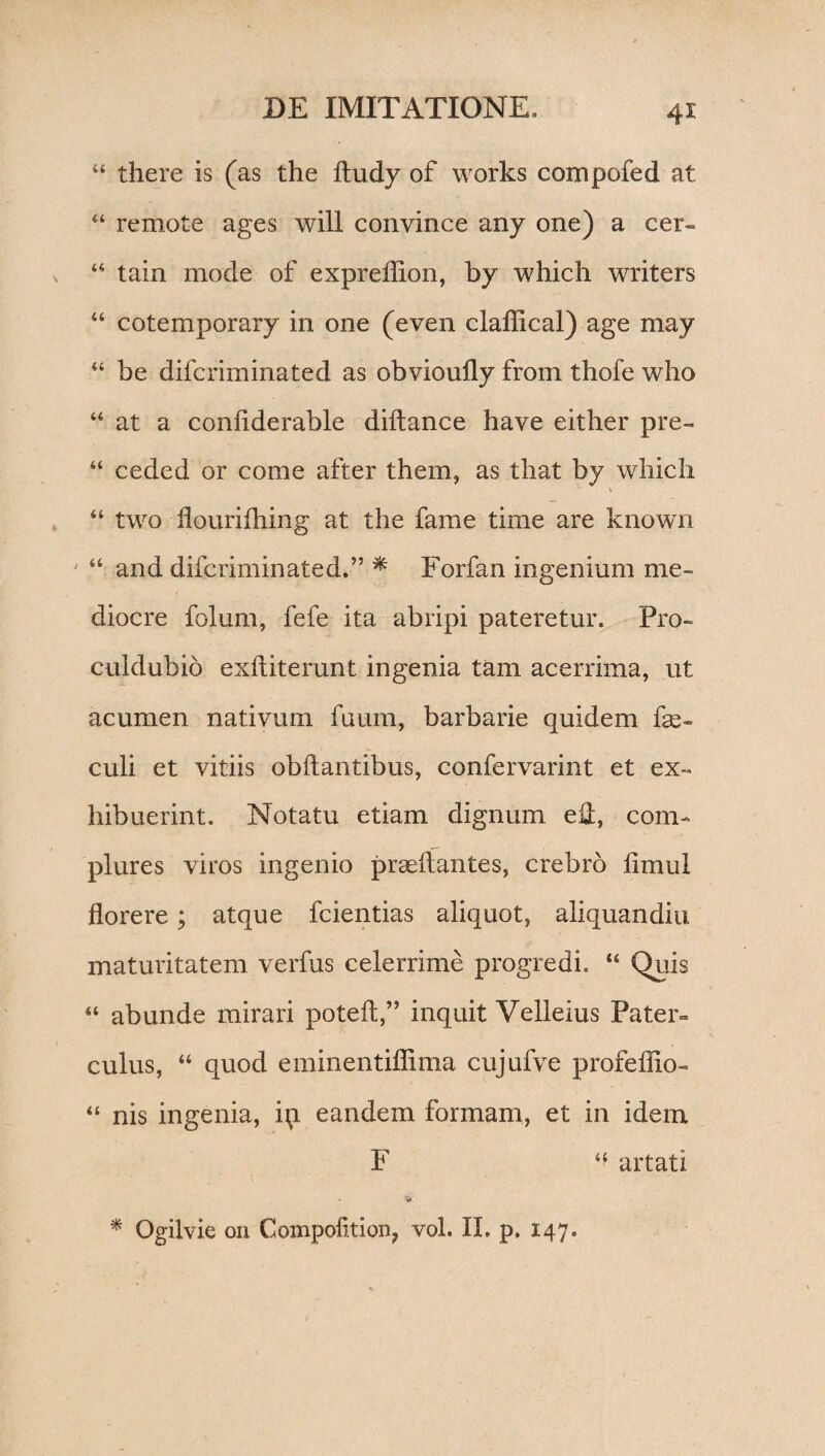 44 there is (as the ftudy of works compofed at 44 remote ages will convince any one) a cer- 44 tain mode of expreflion, by which writers “ cotemporary in one (even claffical) age may 44 be difcriminated as obvioufly from thofe who 44 at a conftderable diftance have either pre- 44 ceded or come after them, as tliat by which 44 two flourifhing at the fame time are known 44 and difcriminated.” * Forfan ingenium me¬ diocre folum, fefe ita abripi pateretur. Pro- culdubio exftiterunt ingenia tam acerrima, ut acumen nativum fuum, barbarie quidem fse- culi et vitiis obftantibus, confervarint et ex¬ hibuerint. Notatu etiam dignum eA, com¬ plures viros ingenio praedantes, crebro limul florere; atque fcientias aliquot, aliquandiu maturitatem verfus celerrime progredi. 44 Quis 44 abunde mirari poteft,” inquit Velleius Pater¬ culus, 44 quod eminentiflima cujufve profeffio- 44 nis ingenia, ip eandem formam, et in idem F 44 artati ■* * Ogilvie on Compofttion, vol. II. p. 147.