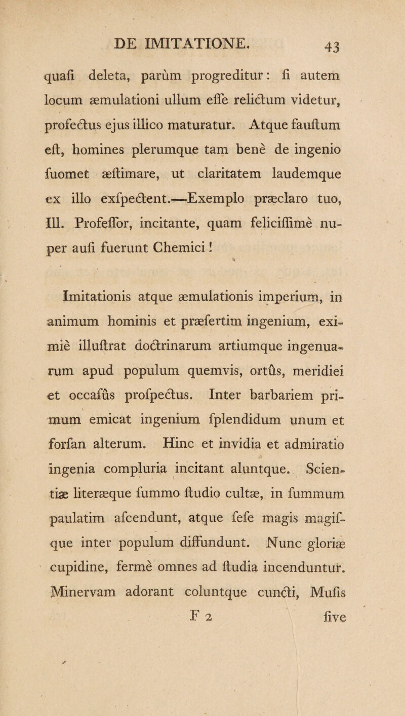 DE IMITATIONE. 43 quali deleta, parum progreditur: li autem locum aemulationi ullum ede relictum videtur, profedus ejus illico maturatur. Atque faultum ell, homines plerumque tam bene de ingenio fuomet aeftimare, ut claritatem laudemque ex illo exfpedent.—-Exemplo praeclaro tuo, 111. Profeffor, incitante, quam felicidime nu¬ per aud fuerunt Chemici! Imitationis atque aemulationis imperium, in animum hominis et praefertim ingenium, exi¬ mie illudrat dodrinarum artiumque ingenua» rum apud populum quemvis, ortus, meridiei et occafus profpedus. Inter barbariem pri- mum emicat ingenium fplendidum unum et forfan alterum. Hinc et invidia et admiratio ingenia compluria incitant aluntque. Scien¬ tiae lite neque fummo dudio cultae, in fummum paulatim afcendunt, atque fefe magis magid que inter populum diffundunt. Nunc gloriae cupidine, ferme omnes ad dudia incenduntur. Minervam adorant coluntque eundi, Muds F 2 live *