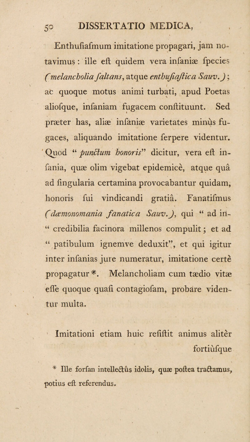 \ Enthufiafmum imitatione propagari, jam no- \ tavimus: ille eft quidem vera infaniae fpecies f melancholia /altans, atque enthufiajlic a Sauv.J; i ac quoque motus animi turbati, apud Poetas aliofque, infaniam fugacem conftituunt. Sed praeter has, aliae infaniae varietates minus fu¬ gaces, aliquando imitatione ferpere videntur. Quod 44 pundlum honoris” dicitur, vera eft in¬ fama, quae olim vigebat epidemice, atque qua ad lingularia certamina provocabantur quidam, honoris fui vindicandi gratia. Fanatifmus fdcemonomania fanatica Sauv.J, qui “ ad iri- 44 credibilia facinora millenos compulit; et ad 44 patibulum ignemve deduxit”, et qui igitur inter infanias jure numeratur, imitatione certe propagatur *. Melancholiam cum taedio vitee efle quoque quali contagiofam, probare viden¬ tur multa. \ ' Imitationi etiam huic reliftit animus aliter fortiufque \ * Ille forfan intelledus idolis, quae poltea tradamus, potius eft referendus.