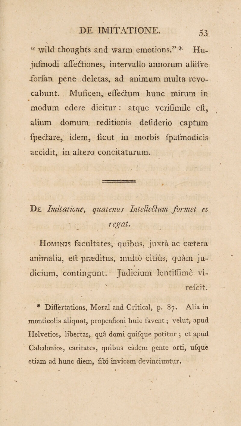 “ wild thoughts and warm emotions.” * Hu- jufmodi affedliones, intervallo annorum aliifve ibrfan pene deletas, ad animum multa revo¬ cabunt. Muficen, effedlum hunc mirum in modum edere dicitur: atque verilimile eft, alium domum reditionis deliderio captum fpedtare, idem, licut in morbis fpafmodicis accidit, in altero concitaturum. De Imitatione, quatenus Intelielium formet et regat. Hominis facultates, quibus, juxta ac caetera animalia, eil praeditus, multo citius, quam ju~ / dicium, contingunt. Judicium lentiflime vi- refcit. \ * Differtations, Moral and Critical, p. 87. Alia in monticolis aliquot, propeniioni huic favent; velut, apud Helvetios, libertas, qua domi quifque potitur ; et apud Caledonios, caritates, quibus eadem gente orti, ufque etiam ad hunc diem, libi invicem devinciuntur.