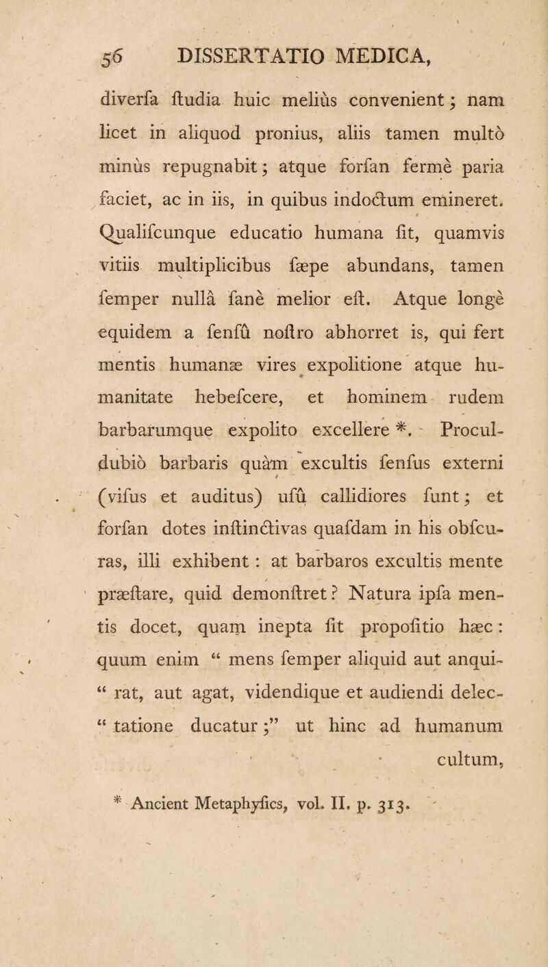 diverfa ftudia huic melius convenient; nam licet in aliquod pronius, aliis tamen multo minus repugnabit; atque forfan ferme paria faciet, ac in iis, in quibus indo&um emineret. < Qualifcunque educatio humana fit, quamvis vitiis multiplicibus faepe abundans, tamen femper nulla fane melior eft. Atque longe equidem a fenfu nofiro abhorret is, qui fert mentis humanae vires expolitione atque hu¬ manitate hebefcere, et hominem rudem barbarumque expolito excellere Procul- dubio barbaris quam excultis fenfus externi (vifus et auditus) ufu callidiores funt; et i forfan dotes inftindlivas quafdam in his obfcu- ras, illi exhibent: at barbaros excultis mente praeftare, quid demonftret? Natura ipfa men¬ tis docet, quam inepta fit propofitio haec: quum enim “ mens femper aliquid aut anqui- t£ rat, aut agat, videndique et audiendi delec- “ tatione ducaturut hinc ad humanum cultum. * Ancient Metaphyfics, vol. II. p. 313.