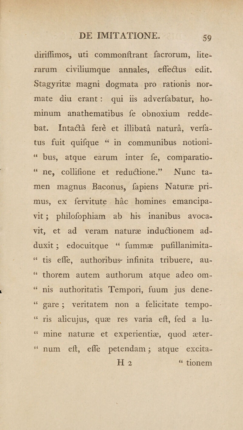 diriflimos, uti commonftrant facrorum, lite» rarum civiliumque annales, effedtus edit. Stagyritae magni dogmata pro rationis nor¬ mate diu erant: qui iis adverfabatur, ho¬ minum anathematibus fe obnoxium redde¬ bat. Intatfta fere et illibata natura, verfa- tus fuit quifque “ in communibus notioni- “ bus, atque earum inter fe, comparatio- “ ne, collilione et redu&ione.” Nunc ta¬ men magnus Baconus, fapiens Naturae pri¬ mus, ex fervitute hac homines emancipa¬ vit ; philofophiam ab his inanibus avoca¬ vit, et ad veram naturae indudlionem ad¬ duxit ; edocuitque “ fummae pufillanimita- “ tis elfe, authoribus- infinita tribuere, au- “ thorem autem authorum atque adeo om- “ nis authoritatis Tempori, fuum jus dene- “ gare ; veritatem non a felicitate tempo- “ ris alicujus, quae res varia eft, fed a lu- “ mine naturae et experientiae, quod aeter- “ num eft, efle petendam; atque excita¬ ti 2 “ tionem