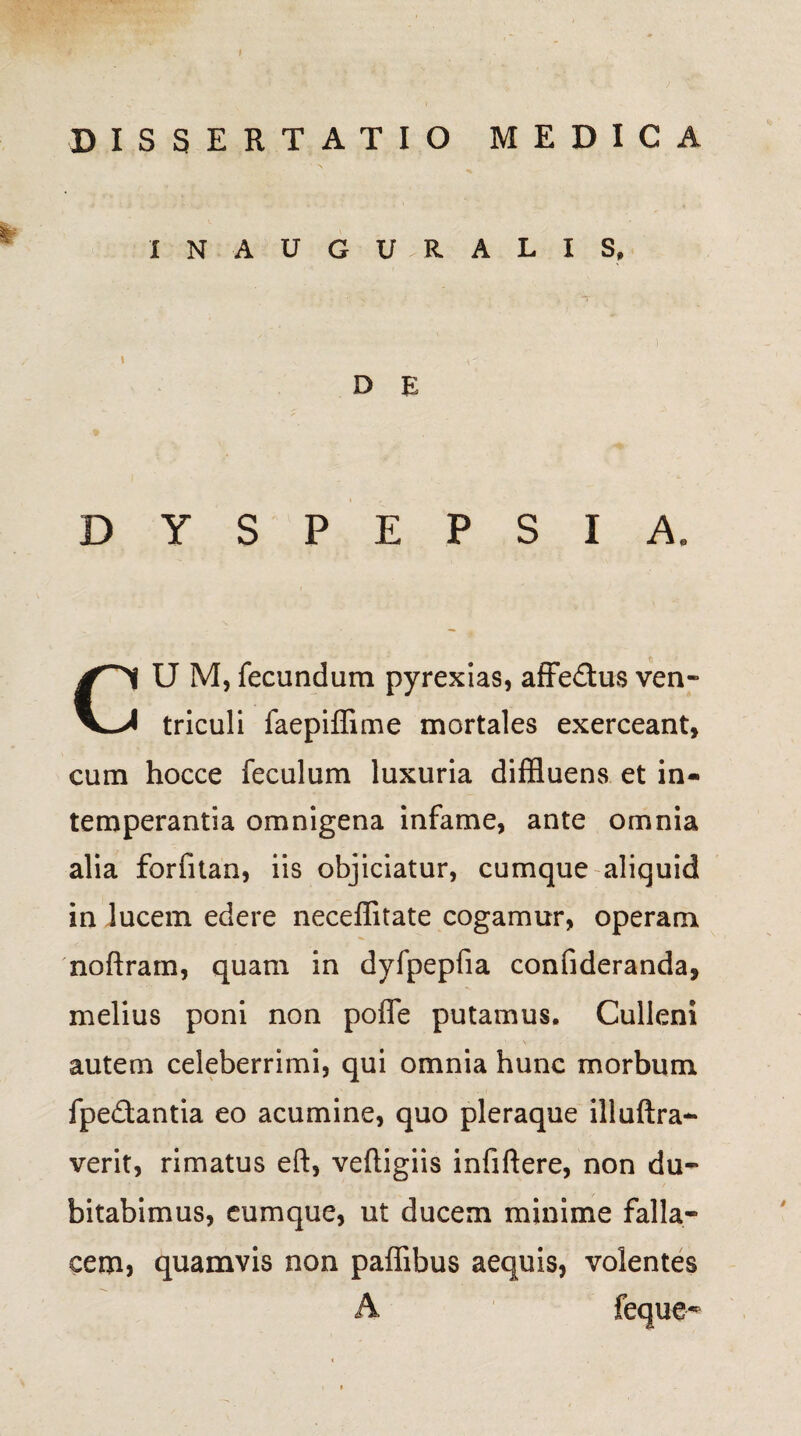 DISSERTATIO MEDICA X N A U G U - R A L I S, D E DYSPEPSIA. U M, fecundum pyrexias, affe&us ven triculi faepiffime mortales exerceant, cum hocce feculum luxuria diffluens et in¬ temperantia omnigena infame, ante omnia alia forfitan, iis objiciatur, cumque aliquid in lucem edere neceffitate cogamur, operam noftram, quam in dyfpepfia confideranda, melius poni non poffe putamus. Culleni ' \ autem celeberrimi, qui omnia hunc morbum fpe&antia eo acumine, quo pleraque illuftra- verit, rimatus eft, veftigiis infiftere, non du¬ bitabimus, cumque, ut ducem minime falla¬ cem, quamvis non paffibus aequis, volentes A feque