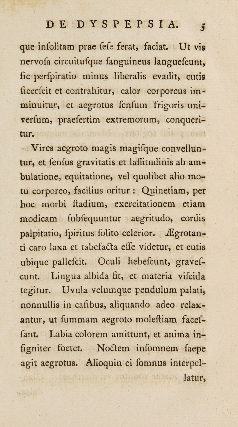 que infolitam prae fefe ferat, faciat. Ut vis nervofa circuilufque fanguineus languefcunt, fic perfpiratio minus liberalis evadit, cutis ficccfcit et contrahitur, calor corporeus im¬ minuitur, et aegrotus fenfum frigoris uni- verfum, praefertim extremorum, conqueri¬ tur. Vires aegroto magis magifque convellun¬ tur, et fenfus gravitatis et laffitudinis ab am¬ bulatione, equitatione, vel quolibet alio mo¬ tu corporeo, facilius oritur : Quinetiam, per hoc morbi ftadium, exercitationem etiam modicam fubfequuntur aegritudo, cordis palpitatio, fpiritus folito celerior. iEgrotan- ti caro laxa et tabefadta effe videtur, et cutis ubique pallefcit. Oculi hebefcunt, gravef- cunt. Lingua albida fit, et materia vifcida tegitur. Uvula velumque pendulum palati, nonnullis in cafibus, aliquando adeo relax¬ antur, ut fummam aegroto moleftiam facef- fant. Labia colorem amittunt, et anima in- figniter foetet. No£tem infomnem faepe agit aegrotus. Alioquin ei fomnus interpel¬ latur,