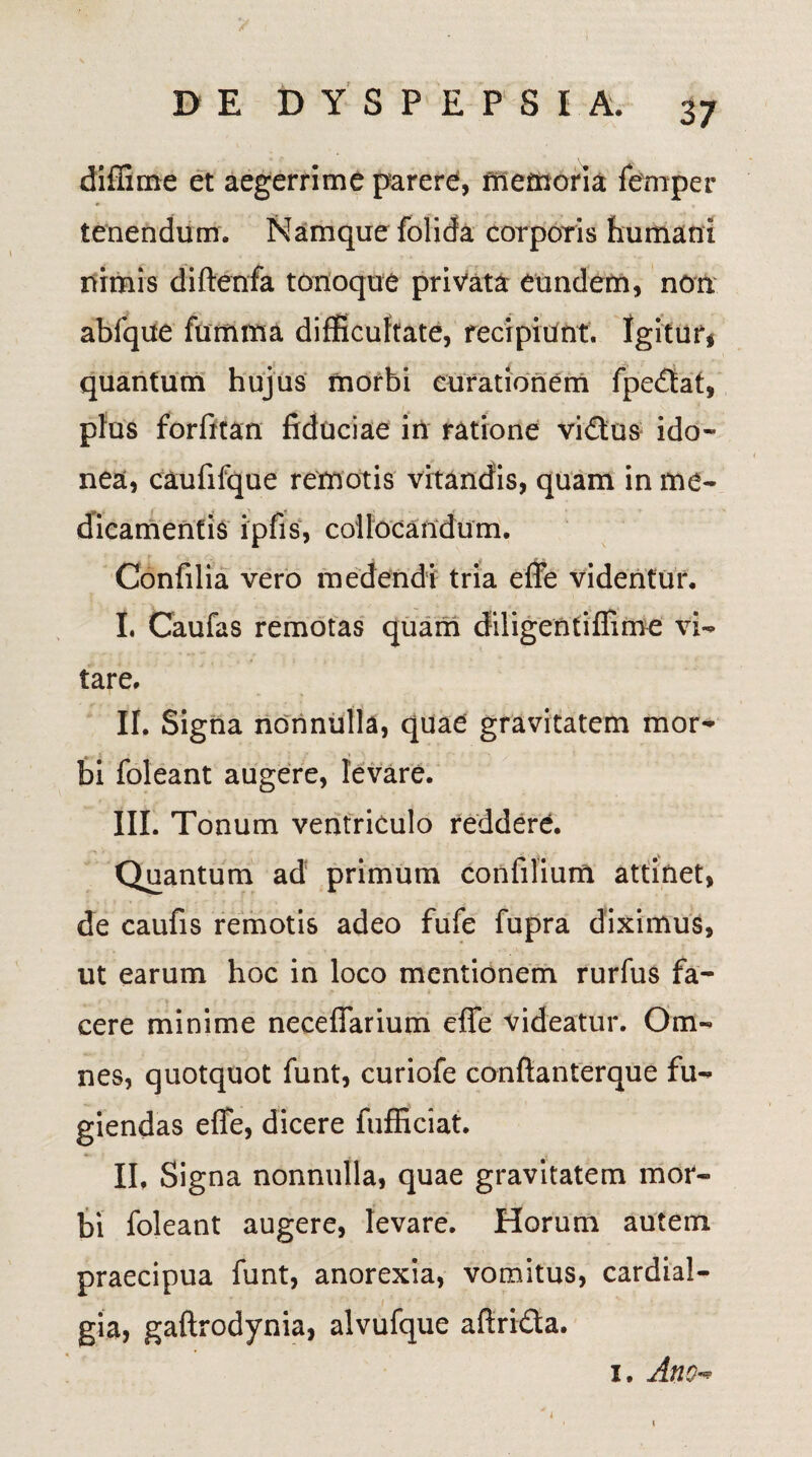 diffime et aegerrime parere, memoria femper tenendum. Namque folida corporis humani nimis diftenfa tonoque privata eundem, non abfque fumma difficultate,'recipiant. Igitur, quantum hujus morbi curationem fpedtat, plus forfitan fiduciae in ratione vidus ido¬ nea, caufifque remotis vitandis, quam in me¬ dicamentis ipfis, collocandum. Confilia vero medendi tria effe videntur. I. Caufas remotas quam diligentiffime vi¬ tare. II. Signa nonnulla, quae gravitatem mor¬ bi foleant augere, levare. III. Tonum ventriculo reddere. Quantum ad primum confilium attinet, de caufis remotis adeo fufe fupra diximus, ut earum hoc in loco mentionem rurfus fa¬ cere minime neceffarium effe videatur. Om¬ nes, quotquot funt, curiofe conftanterque fu¬ giendas effe, dicere ftifficiat. II, Signa nonnulla, quae gravitatem mor¬ bi foleant augere, levare. Horum autem praecipua funt, anorexia, vomitus, cardial- V \ '4 gia, gaftrodynia, alvufque aftrida. i. Ano«* i