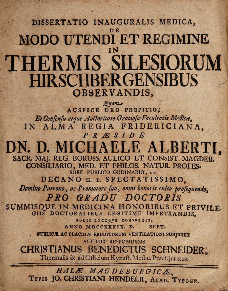 DISSERTATIO INAUGURALIS MEDICA, MODO UTENDI ET REGIMINE THERMIS SILESIORUM HIRSCHBERGENSIBUS OBSERVANDIS, Quam-» AUSPICE DEO propitio; EtConfenfu atque AuEloritate Gratiofa Facultatis Medica, IN ALMA REGIA FRIDERICIANA, ■ P R JE S I D E DN. D. MICHAELE ALBERTI, SACR. MAJ, REG. BORUSS. AULICO ET CONSIST. MAGDEB. CONSILIARIO, MED. ET PHILOS. NATUR. PROFES- SORE PUBLICO ORDINARIO, etc. DECANO h. t. SPECTATISSIMO, Domino Patrono, ac Promotore fuo, omni honoris cultu profequendo. PRO GRADU DOCTORIS SUMMISQUE IN MEDICINA HONORIBUS ET PRIVILE¬ GIIS DOCTORALIBUS LEGITIME IMPETRANDIS, horis locoqve consvetis, ANNO MDCCXXXIX. D. SF.PT. > PUBLICI AC PLACIDAE ERUDITORUM VENTILATIONI SUBJICIET AUCTOR RESPONDENS CHRISTIANUS BENEDICTUS SCHNEIDER, Thermalis & ad Officium Kynaft. Medie. Praft. juratus. HALJE MAG DEBURGICJE, Typis JO. CHRISTIANI HENDELII, Acad. Tyfogr,