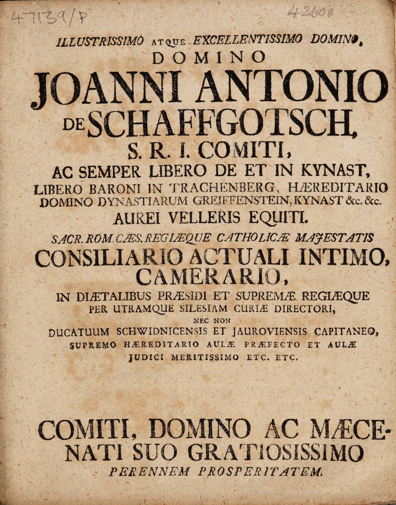 ILLUSTRISSIMO at^ue EXCELLENTISSIMO DOMIN$t DOMINO JOANNI ANTONIO “SCHAFFGOTSCH. S. R. I. COMITI, AC SEMPER UBERO DE ET IN KYNAST, LIBERO BARONI IN TRACHENBERG, HEREDITARIO DOMINO DYNASTIARUM GREJFFENSTEIN, KYNAST &c.&c. AUREI VELLERIS EQUITI. SACR.ROM.bJES.REm/EQUE CATHOLICJE MAJESTATIS CONSILIARIO ACTUALI INTIMO, CAMERARIO, IN DLETALIBUS PRESIDI ET SUPREMAS REGLEQUE PER UTRAMQUE SILESIAM CUKIT DIRECTORI, NEC NON DUCATUUM SCHWIDNICENSIS ET JAUROVIENSIS CAPITANEQ, SUPREMO HEREDITARIO AULyE PRiEFECTO ET AULiE JUDICI MERITISSIMO ETC» ETC, COMITI, DOMINO AC MAECE¬ NATI SUO GRATIOSISSIMO P ER EN NEM PROSP ER 1TA 7'EM,