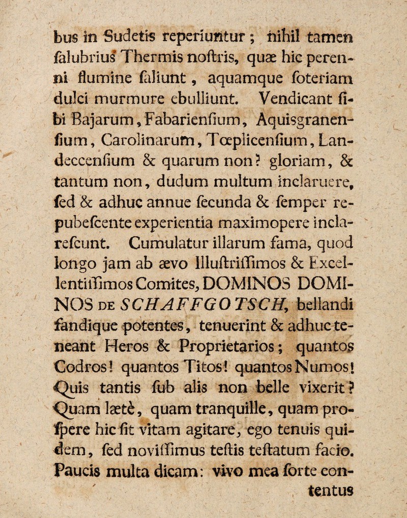 I* bus in Sudetis reperiuntur; nihil tamen falubrius Thermis noftris, quae hic peren¬ ni flumine (aliunt, aquamque foteriam dulci murmure ebulliunt. Vendicant fi- bi Bajarum, Fabarienfium, Aquisgranen- iiura, Carolinarum, Toeplicenfium, Lan- deccenfium & quarum non ? gloriam, & tantum non, dudum multum inclaruere, fed & adhuc annue fecunda & femper re- pubefcente experientia maximopere incla- refcunt. Cumulatur illarum fama, quod longo jam ab aevo Uluftriffimos & Excel- lentiilimos Comites, DOMINOS DOMI¬ NOS de SCHAFFGO TSCH, bellandi fandique potentes, tenuerint & adhuc te¬ neant Heros & Proprietarios; quantos Codros! quantos Titos! quantos Numos] Quis tantis fub alis non belle vixerit ? ,Quam laet£, quam tranquille, quam pro- Ipere hic fit vitam agitare, ego tenuis qui¬ dem, fed noviffimus teftis teftatum facio. Paucis multa dicam: vivo mea forte con- , tentus