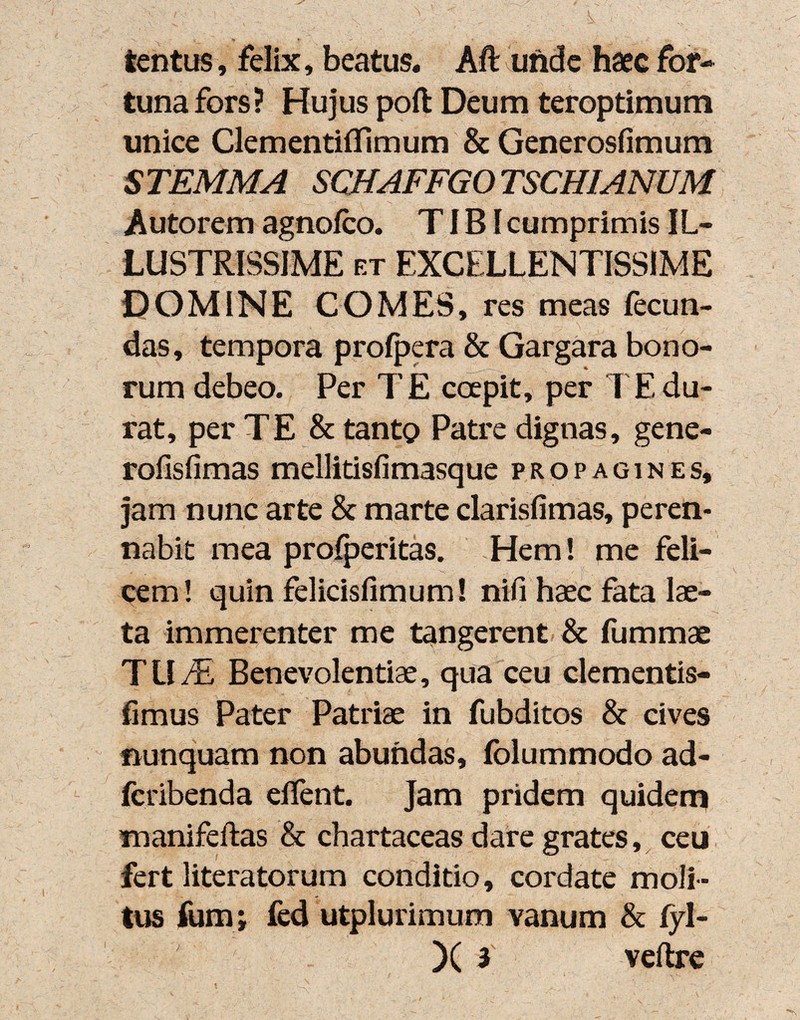 V tentus, felix, beatus. Aft unde haec for¬ tuna fors? Hujus poft Deum teroptimum unice Clementifllmum & Generosfimum STEMMA SCHAFFGOTSCHIANUM Autorem agnofco. TIBI cumprimis IL¬ LUSTRISSIME et EXCELLENTISSIME DOMINE COMES, res meas fecun¬ das, tempora profpera & Gargara bono¬ rum debeo. Per TE coepit, per I Edu¬ rat, per TE & tanto Patre dignas, gene- rofisfimas mellitisfimasque propagines, jam nunc arte & marte clarisfimas, peren¬ nabit mea profperitas. Hem! me feli¬ cem! quin felicisfimum! nifi haec fata lae¬ ta immerenter me tangerent & fummae TU/E Benevolentiae, qua ceu clementis- fimus Pater Patriae in fubditos & cives nunquam non abundas, folummodo ad- fcribenda edent. Jam pridem quidem manifeftas & chartaceas dare grates, ceu fert literatorum conditio, cordate moli¬ tus fumi fed utplurimum vanum & fyl-
