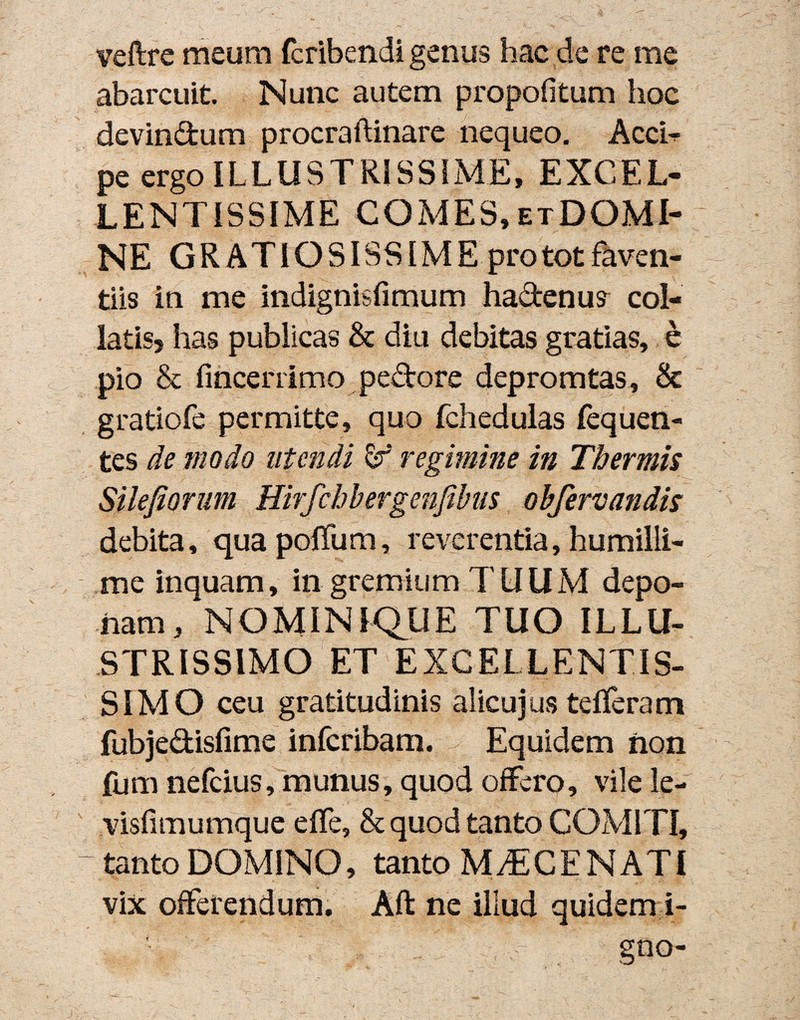 veftre meum fcribendi genus hac de re me abarcuit. Nunc autem propofitum hoc devindum procraftinare nequeo. Acci- pe ergo ILLUSTRISSIME, EXCEL¬ LENTISSIME COMES, etDOMI- NE GRATIOSISSIME pro tot faven¬ tiis in me indignisfimum hadenu? col- latis, has publicas & diu debitas gratias, e pio & fincerrimo pedore depromtas, & gratiofe permitte, quo fchedulas fequen- tes de modo utendi regimine in Thermis Silejiorum Hirfchbergenfibits obfervandis debita, qua poffum, reverentia, humilli¬ me inquam, in gremium TUUM depo¬ nam , NOMINIQUE TUO ILLU¬ STRISSIMO ET EXCELLENTIS¬ SIMO ceu gratitudinis alicujus tefferam fubjedisfime infcribam. Equidem non fum nefcius, munus, quod offero, vile le- visfimumque effe, & quod tanto COMITI, - tanto DOMINO, tanto MAECENATI vix offerendum. Aft ne illud quidem i- gno-