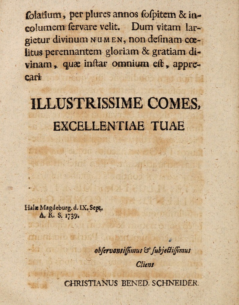 folati um, per plures annos fofpitem & in¬ columem fervare velit. Dum vitam lar¬ gietur divinum numen, non definam coe- litus perennantem gloriam & gratiam di¬ vinam * quae inftar omnium eifc» appre¬ cari* ILLUSTRISSIME COMES, d ' \ f . • • ; ' EXCELLENTIAE TUAE % ‘ ~ / A-; c '' ~ ' ■ \   l ’ f '  ’■ ' • 7v • W'' ■. ' .. ’ ' \ f » r '} ' ’ ’ 1 i v ' Halac Magdcburg. d. IX.Scp$t As Sf I clfervantifltmus SffubjeUifltmut Client CHRISTIANUS BENED. SCHNEIDER ■ > ' > .