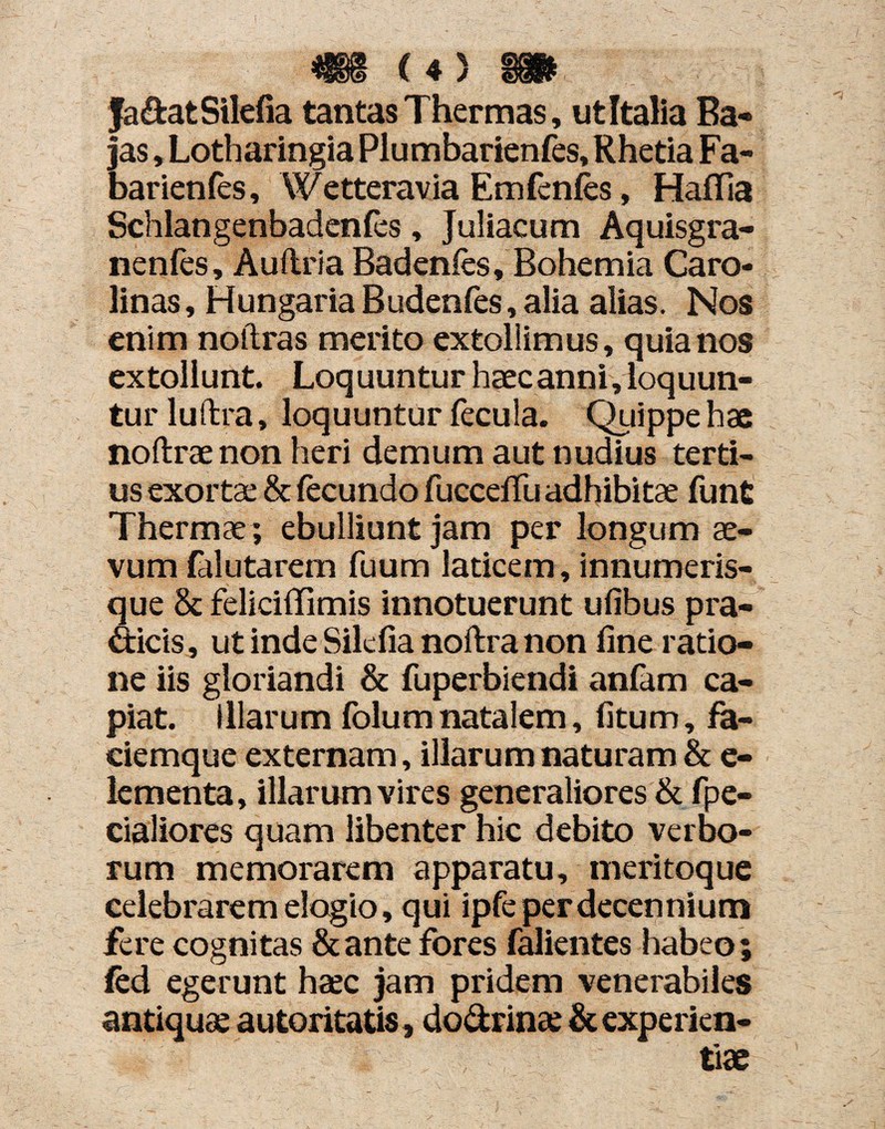 fa&atSilefia tantas Thermas, ut Italia Ba¬ jas »Lotharingia Plumbarienfes, Rhetia Fa¬ bar ienfes, Wetteravia Emfenfes, Haflia Schlangenbadenfes, Juliacum Aquisgra- nenfes, Auftria Badenfes, Bohemia Caro- linas, Hungaria Budenfes, alia alias. Nos enim noitras merito extollimus, quia nos extollunt. Loquuntur haec anni, loquun¬ tur luftra, loquuntur fecula. Quippe hae noftrae non heri demum aut nudius terti¬ us exortae & fecundo fucceffu adhibitae funt Thermae ; ebulliunt jam per longum ae¬ vum lalutarem fuum laticem, innumeris- que & feliciffimis innotuerunt ufibus pra- dicis, ut inde Silcfia noftra non fine ratio¬ ne iis gloriandi & fuperbiendi anfam ca¬ piat. illarum folum natalem, fitum, fa¬ ciemque externam, illarum naturam & e- lementa, illarum vires generaliores & fpe- cialiores quam libenter hic debito verbo¬ rum memorarem apparatu, meritoque celebrarem elogio, qui ipfe per decennium fere cognitas &ante fores falientes habeo; fed egerunt heec jam pridem venerabiles antiqua; autoritatis, dodrinse & experien¬ tiae