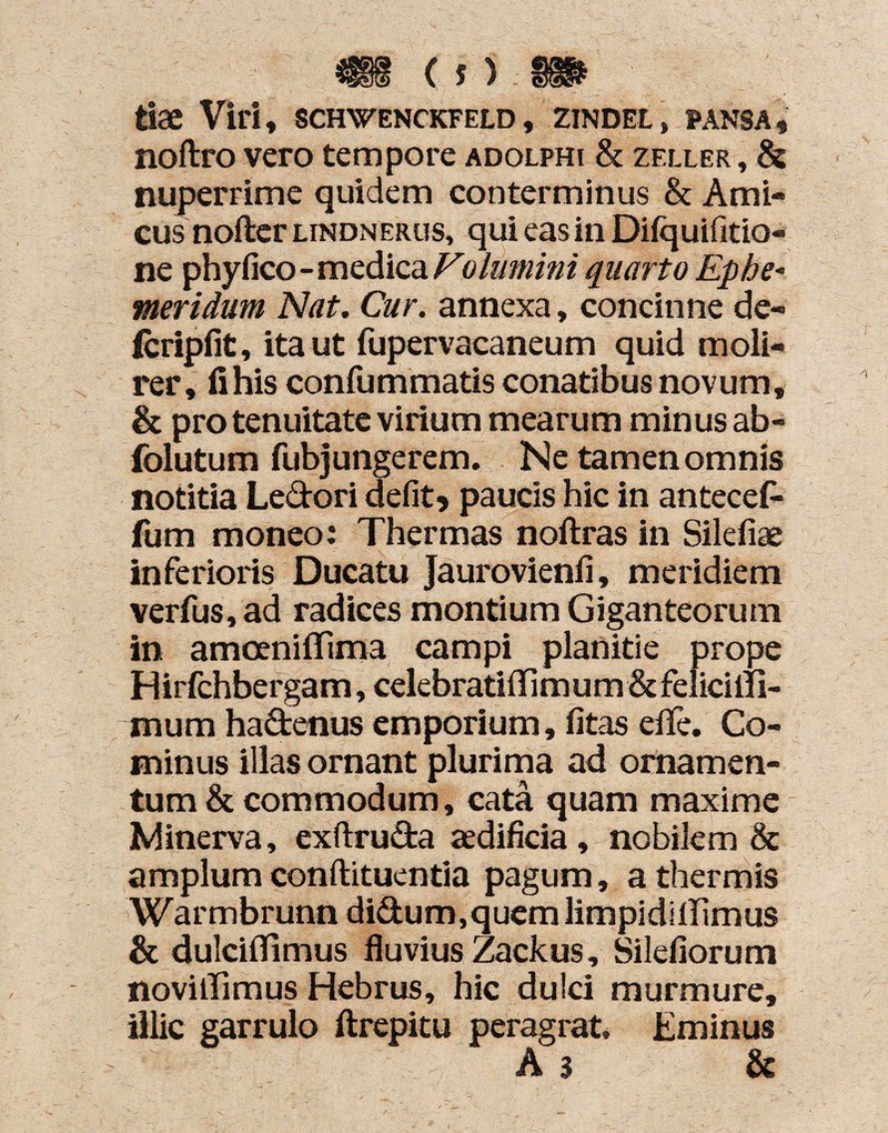 feiae Viri, schwenckfeld , zindel, pansa, noftro vero tempore adolphi & zfxler , & nuperrime quidem conterminus & Ami¬ cus nofter lindnerus, qui eas in Difquifitio- ne phyfico - medica Volumini quarto Ephe¬ meridum Nat. Cur. annexa, concinne de- (cripfit, ita ut fupervacaneum quid moli¬ rer, fi his confummatis conatibus novum, & pro tenuitate virium mearum minus ab- folutum fubjungerem. Ne tamen omnis notitia Ledori defit? paucis hic in antecef- fum moneo: Thermas noftras in Silefiae inferioris Ducatu Jaurovienli, meridiem verfus,ad radices montium Giganteorum in amceniffima campi planitie prope Hirfchbergam, celebratiflim um & felicilli- mum hadenus emporium, fitas efife. Co¬ minus illas ornant plurima ad ornamen¬ tum & commodum, cata quam maxime Minerva, exftruda aedificia , nobilem & amplum conftituentia pagum, a thermis Warmbrunn didum,quem limpidiffimus & dulciffimus fluvius Zackus, Silefiorum novillimus Hebrus, hic dulci murmure, illic garrulo ftrepitu peragrat. Eminus