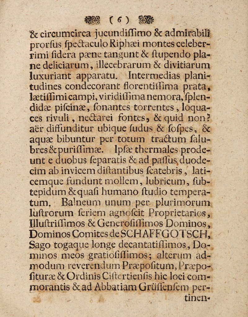 & circumcirca jucundiffimo & admirabili prorfus fpedaculo Riphaei montes celeber¬ rimi fidera paene tangunt & (tupendo pla¬ ne deliciarum, illecebrarum & divitiarum luxuriant apparatu. Intermedias plani¬ tudines condecorant florentiffima prata, laetiffimi campi, viridiffi ma nemora, fplen- didae pifcinae, fonantes torrentes, loqua¬ ces rivuli, nectarei fontes 5 & quid non? aer diffunditur ubique fudus & fofpes, St aquae bibuntur per totum tra&um falu- bres&puriffimae. Ipfae thermales prode¬ unt e duobus feparatis & ad paffus,duode¬ cim ab invicem diftantibus fcatebris, lati¬ cemque fundunt mollem, lubricum, fub- tepidum &quafi humano ftudio tempera¬ tum, Balneum unum per plurimorum luftrorum feriet*» agnofcit Proprietarios, Uluftriffimos &Generofiffirnos Dominos, Dominos Comites de SCHAFFGQTSCH, Sago togaque longe decantatiffimos. Do¬ minos meos gratioli(limos; alterum ad¬ modum reverendum Praepofitum, Prsepo- fiturae & Ordinis Ciffcrtienfis hic loci com¬ morantis & ad Abbatiam Griiffenfem per- tinen- I