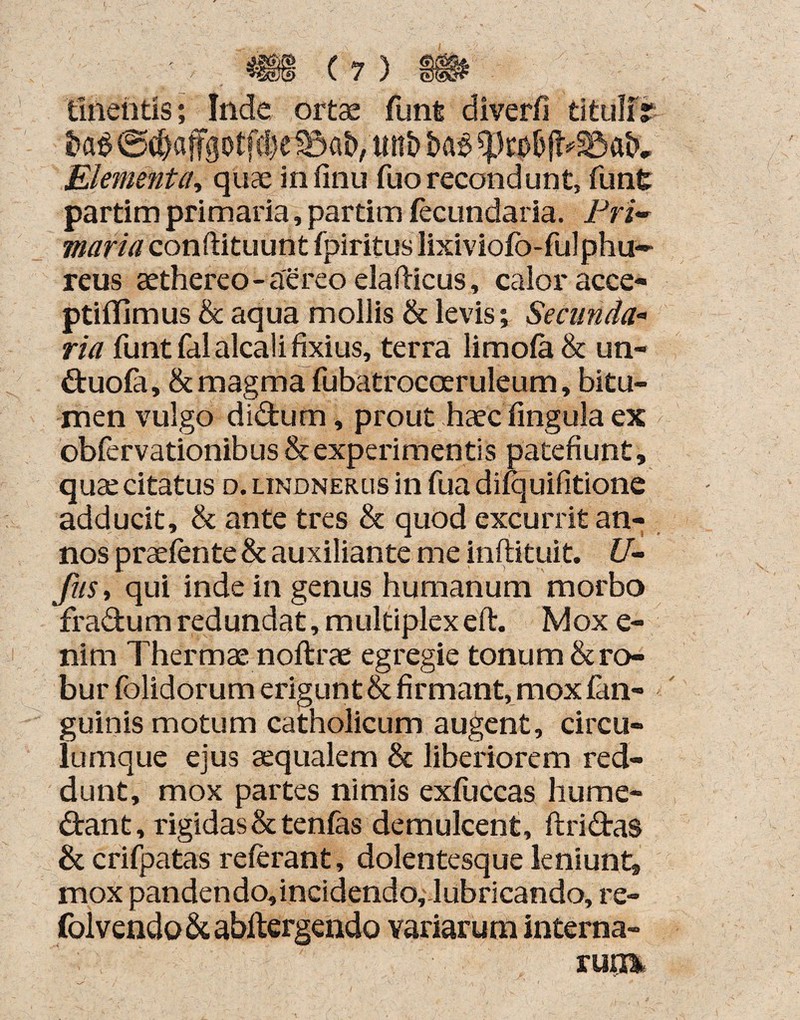 linentis; Inde ortae funfc diverfi tituli? ®d)afgotfc!}e unb Elementa, quae infinu fuorecondunt, funt partim primaria, partim fecundaria. Pri¬ maria conftituunt fpiritus lixiviofo-fulphu- reus aethereo - aereo elafticus, calor acce- ptiflimus & aqua mollis & levis; Secunda* ria funt fal alcali fixius, terra limofa & un- duofa, & magma fubatrocoeruleum, bitu¬ men vulgo didum, prout haec fing-ula ex obfervationibus & experimentis patefiunt, quae citatus d. lindnerus in fua diiquifitione adducit, & ante tres & quod excurrit an¬ nos praefente & auxiliante me inftituit. U- fus, qui inde in genus humanum morbo fradum redundat, multiplex eft. Mox e- nim Thermae noftrae egregie tonum & ro¬ bur folidorum erigunt & firmant, mox fan- guinis motum catholicum augent, circu¬ lumque ejus aequalem & liberiorem red¬ dunt, mox partes nimis exfuccas hume- dant, rigidas & tenfas demulcent, ftridas & crifpatas referant, dolentesque leniunt, mox pandendo,incidendo; lubricando, re- folvendo d abltergendo variarum interna- ru?m