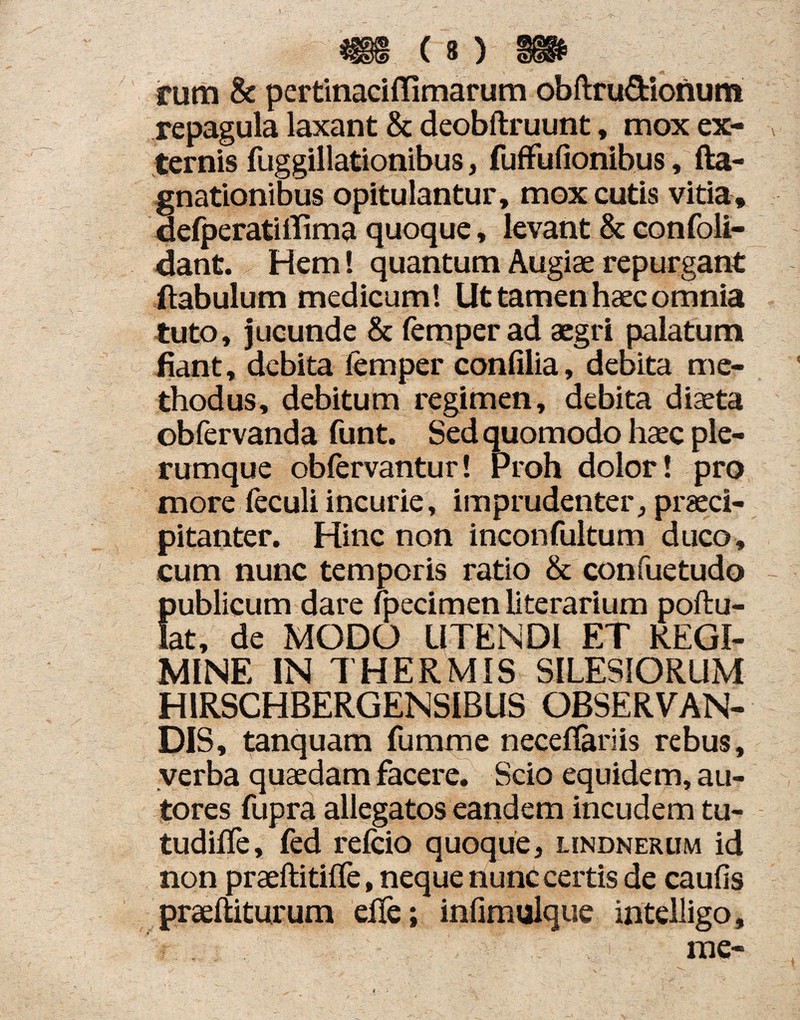 rum & pcrtinaciffimarum obftru&ionum repagula laxant & deobftruunt, mox ex¬ ternis fuggillationibus, fuffufionibus, fta- gnationibus opitulantur, mox cutis vitia, defperatitfima quoque, levant & confoli- dant. Hem! quantumAugiaerepurgant ftabulum medicum! Ut tamen haec omnia tuto, jucunde & femperad aegri palatum fiant, debita lemper confilia, debita me¬ thodus, debitum regimen, debita diaeta obfervanda funt. Sed quomodo haec ple¬ rumque obfervantur! Proh dolor! pro more feculi incurie, imprudenter, praeci¬ pitanter. Hinc non inconfultum duco, cum nunc temporis ratio & confuetudo {jublicum dare fpecimen literarium pollu¬ at, de MODO UTENDI ET REGI¬ MINE IN THERMIS SILESIORUM H1RSCHBERGENSIBUS OBSERVAN¬ DIS, tanquam fumme neceflariis rebus, verba quaedam facere. Scio equidem, au- tores fupra allegatos eandem incudem tu- tudilfe, fed refcio quoque, lindnerum id non praeftitifle, neque nunc certis de caufis praeftiturum eife; infimulque intelligo, me-
