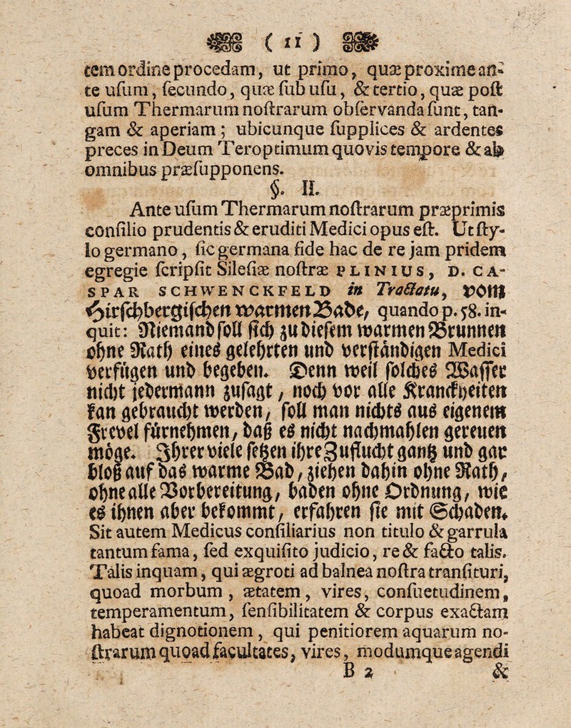^f§§ (n) §!P tem ordine procedam, ut primo, quae proxime an¬ te ufum, fecundo, quae fub ufu, & tertio, quae poft ufiam Thermarum noftrarum obfervanda funt, tan¬ gam & aperiam ; ubicunque fupplices & ardentes preces in Deum Teroptimum quovis tempore &afe omnibus praefupponens. $* H» Ante ufum Thermarum noftrarum praeprimis confilio prudentis & eruditi Medici opus eft. Utfty- lo germano, fic germana fide hac de re jam pridem egregie fcripfit Silefiae noftrae punius, d. c a- SPAR SCHWENCKFELD ttt TroftatU, fyt(d)betQtid)tn quando p. 58. in¬ quit: 9Tirni<mi>foU flcf) gu fckf«m warmen SSrunnm cfjn« diatf) eiite^ gelefjrten uni> \>erflanDipien Medici fteiftiaen uni) begeben. ®enn tneif foldkg 2Bajfcc nid)t jrtwmann gufaflt, nod) toot aUe £ran(f»eiteti f«n gebraud)t ttwben, foll man aug eigenem grewl furne^men, bag e$ m'd)t nadjmaljlro qemtett meae- 3&«r viele fefjen tf)re3ujTud)t gan§ unb gac bfogaufbag tnarmc foab, gie&en baftm o&ne dlatf), o^ncalleSor&ccdfung, baben o^nc Drbntmg, wie «g ifjnen abev befommt, ecfabren fle mtt ©djabm* Sit autem Medicus confiliarius non titulo & garrula tantum fama, fed exquifito judicio, re& fa&o talis. Talis inquam, qui aegroti ad balnea noftra tranfituri, quoad morbum, aetatem, vires, confuetudinem, temperamentum, fenfibilitatem & corpus exaftam habeat dignotionem, qui penitiorem aquarum no- ftrarum quoad facultates, vires, modumque agendi