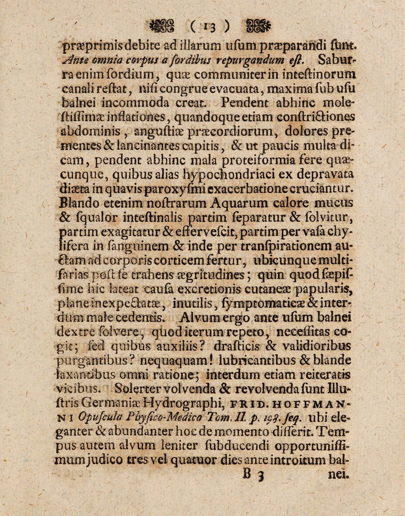 / ( *3 ) praprimis debite ad illarum ufum przepararidi flint. sinte minia corpus a [ordibus repurgandum efi. Sabur¬ ra enim fordium, quae communiter in inteftinorum canali reftat, nili congrue evacuata, maxima ftib ufu balnei incommoda creat. Pendent abhinc mole- ftiffimae inflationes, quandoque etiam conftri&iones abdominis, anguftiae praecordiorum, dolores pre¬ mentes & lancinantes capitis, &ut paucis multa di¬ cam, pendent abhinc mala proteiformia fere quae¬ cunque, quibus alias hypochondriaci ex depravata diaeta in quavis paroxylmi exacerbatione cruciantur. Blando etenim noftrarum Aquarum calore mucus & fqualor inteftinalis partim leparatur & folvitur, partim exagitatur & effervefcit, partim per vafa chy- lifera in languinem & inde per tranlpirationem au- ftamad corporis corticem fertur, ubkunquemulti- fatiaspoftle trahensEegritudines; quin quodfepif fime hic lateat caufa excretionis cutanea: papularis, plane inexpectata:, inutilis, fymptomaticae & inter¬ dum male cedentis. Alvum ergo ante ufum balnei dextre folvere, quod iterum repeto, neceiiitas co¬ git; led quibus auxiliis? drafticis & validioribus purgantibus? nequaquam! lubricantibus & blande laxantibus omni ratione; interdum etiam reiteratis vicibus. Solerter vol venda & revolvenda funt 111 u- ftrisGermaniaeHydrographi, frid.hoffman- NI Opujcuh: Pbyfico-Medica Tom.Jl. p. icq.jeq. ubi ele¬ ganter & abundanter hoc de momento dilferit. Tem¬ pus autem alvum leniter fubducendi opportuniffi- raum judico tres vel quatuor dies ante introitum bal- B 3 nei.