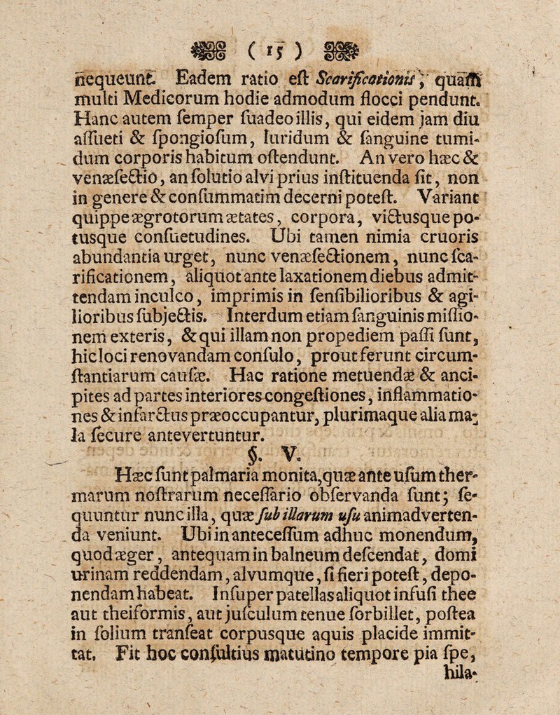 nequeunt Eadem ratio eft Scarificationum quafli multi Medicorum hodie admodum flocci pendunt. Hanc autem femper fuadeoillis, qui eidem jam diu afllieti & fpongiofiun, luridum & {anguine tumi¬ dum corporis habitum oftendunt. An vero haec 8c ventefe&io, an folutio alvi prius inftituenda fit, non in genere & confummatim decerni poteft. Variant quippe aegrotorum aetates, corpora, vi£tusque po¬ tusque confuetudines. Ubi tamen nimia cruoris abundantia urget, nunc venaefe&ionem, nuncfca- rificationem, aliquot ante laxationem diebus admit¬ tendam inculco, imprimis in fenfibilioribus & agi¬ lioribus fubjeftis. ^ Interdum etiam {anguinis miflio- nerri exteris, & qui illam non propediem pafii funt, hicloci renovandam confulo, prout ferunt circum¬ flandarum caufae. Hac ratione metuendae & anci- pites ad partes interiores congeftiones, inflammatio¬ nes & infarsus praeoccupantur, plurimaque alia ma¬ la fecure antevertuntur. §. V. Haec Jiunt palmaria monita,quae ante ufum ther¬ marum noftrarum necefiario obfervanda funt; fe- quuntur nunc illa, quae fui illarum «/«animadverten¬ da veniunt. Ubi in anteceflum adhuc monendum, quodaeger, antequam in balneum delcendat, domi urinam reddendam, alvumque, fi fieri poteft, depo¬ nendam habeat. Infuperpatellasaliquotinfufi thee aut theiformis, aut julculum tenueforbillet, poftea in folium tranfeat corpusque aquis placide immit¬ tat, Fit hoc coniultius matutino tempore pia fpe,